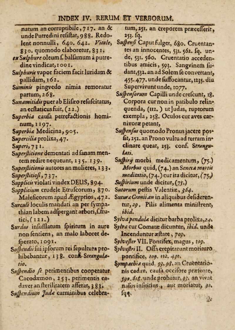 natum an corruptibile, 717. an &amp; unde Putredini refiftat, 988« Redo¬ lent nonnulli, 640.642. Vitale, S;o. quomodo elaboretur, 831* ex Sulphure oleum £ balfamum a p u tr c- dine vindicat, 1001. Sulphuris vapor faciem facit luridam &amp; pallidam, 162. Suminis pingvedo nimia remoratur partum, 268. Sunamitidis puer ab Elifaeo refofeitatus, an «cftaticus fuit, (22.) Superbia caufa petrefadionis homi¬ num, 1197. Superbia Medicina ,905, Supercilia prolixa, 47. Superi, 731. Superftitione dementati ad fanam men¬ tem redire nequeunt, 13 5. 1^9. Superfiitionis autores an mulieres, 133, Superfiitiofi ,737. Supplicis violati vindex DEUS, 894. Supplicium crudele Etrufcorum, 870. Maleficorum apud iEgyprios, 47 2. Surculi loculis mandati an per fympa- thian labem adfpergant arbori,Citu- tici, (121.) Surdus infufflatum fpiritum in aure non fentiens, an malo laboret de* fperato, 1091. Sujpendiifai ipforum rei fepultura pro¬ hibebantur , 13 8« confc Strangula* tio. Sujpendio fe perimentibus cooperatur Cacodaemon, 253. perimentis ca¬ daver anflerilicatem afferat, 383* Suficndium Juda carminibus celebra¬ tum, 251. an creporem praecefferit, 253. fq. Sufienfi Caput fulget, 680. Cruentan¬ tes an innocentes, 531. 562. fq. un* de, 531. 560* Gruentatio acceden* tibus amicis, 593. Sangvinem fu- dant,53i. an ad Solem fe convertant, 455.477. unde fuffocantur, 1235* diu Supervivunt unde, 1077» Sufienforum Capilli unde crefeunt, 18* Corpora cur non in patibulo relin* quenda, (112,) utjudas, ruptorum exempla, 258. Oculos cur aves car* nivorac petant, Sujpenfks quomodo Pronus jacere pos* lit, 252. an Prono vultu ad terram iri* clinare queat, 253, conf Szrangu* lati, Sujpirij morbi medicamentum, (75.) Morbus quid, (74.) an Seneca mortis meditatio, (74*) cur ita dicitur, (75^ Sufiirium unde dicitur, (77.) Sutorum peftis Valentiae* $64* Sutura Cranii an in aliquibus defideren* tur, 2$. pilis alimenta mirtiilrentaj ibuL SyhapenduU dicitur barba proliba,24% Sylva cur Comatae diCuntiir, ibid% uncU Incenduntur seflate, po$\&gt; Syhefier VlL Pontifex, magus, iop» Sylveftrill. OflacrepicaruntmorkufO pontifice, iop, Sympathia quid, an Cruentatio* his Cada^i caufa oceifore praetente* jp2. $i£. unde probatur,^/, an vivat ftafusinfmtSus » aiu moriatur* pis Fq* *