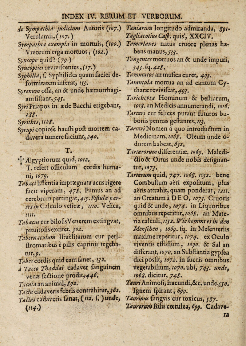 de Sympathia judicium Antoris (/07.) Verulamii, (/07.) Sympathia exempla in mortuis, Qoo.) Vivorum erga mortuos, (iQ2.) Syncope quid? (79-) Syncoptici re vi vi Icentes, (/7.) Syphilia, £ Syphilides quam faciei de¬ formitatem inferat, ijj. Syremm offa, an &lt;5c unde haemorrhagi- am fidant, 545. Sjr/Priapos in aede Bacchi erigebant, 28$. Syrithes, 1128. Syrupi copiofe haufti poft mortem ca¬ davera tumere faciunt, 240. -a T. iEgyptiorum quid, 1012y T. refert officulum cordis huma¬ ni, 1079* Effentia impraegnata acus rigere facit viperam, 478* Fumus an ad cerebrum pertingat, qiy.Fiftulapar- ' fefjn Calculo vcficac, uw. Veiica, 1111* T ab acus cur bilofisVenerem extingva t, ■ pituitofis excitet, ^02. tabernaculum Ifraeiitarum cur peri- ftromatibus e pilis caprinis tegeba¬ tur, 9. Tabes cordis quid eam fanet, ijz. a Taceo Thaddai cadaver fanguincm venae fe&amp;ione prodit,&gt;446, Taenia an animal, 892. TatTu cadaveris febris contrahitur,^£2. Tatius cadaveris fanat, (112. f. ) unie, (***•) - Tamarum longitudo admiranda, 8pt* Tagliacotius Cafp. quis1, XXCIV. Tamerlanes natus cruore plenas ha¬ bens manus,/#. Tangent es mortuos an &amp; unde impuri, y4j.fq.428, Tamntntos an mufica curet, 494, Tarantula mortua an ad cantum Gy- tharat revivifeat, 492. Tarichevta Hominum &amp; beftiarum, 1018• an Medicis annumerandi, 1016. Tartari cur felices putant futuros bu¬ bonis pennas geftantes, ///. Tartari Nomen a quo introdu&amp;um in Medicinam, 1068. Oleum unde o- dorem habeat, 6ja. Tartarorum differentiae, 1069 % Malcdi- &amp;io&amp; Ortus unde nobis dehgnan- tur, toyj. Tartarum quid, 747.1068. /1/2. bene Combuftum aeri expolitum, plus aeris attrahit, quam ponderat, 1211. an Creatum a DEO, /07/. Cruoris quid &amp; unde, 1074. in Liquoribus omnibus reperitur,/^. an Mate¬ ria calculi, uj2. Wiekommt es in den Menfchen , 1069. fq. in Mefenteriis maxime reperitur, 1074, ex Oculo viventis effbffum, topo, Sc Sal an differant, 1070. an Subftantia gypfea diciposfir, 1072. in fuccis omnibus, vegetabilium, 1070. ubi, 743. unde, 1068. dicitur, 748. Tauri Animofi, iracundi,&amp;c. und e,//£. Ignem (pirant, 699, Taurinus faugvis cur toxicus, /&lt;?/. Taurorum Bilis ceerulea, 699. Cadave¬ ra 1
