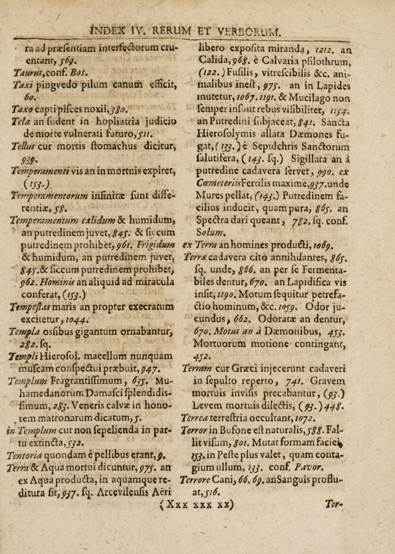 ra ad praelentiam interfectorum cru¬ entant* p6gm Taurus, co n f. Bos. Taxi pingvedo pilum canum efficit, 6q* Taxo capti pifces noxii, j$o. Tela an fudent in hopliatHa judicio de morte vulnerati futuro*///. Tellus cur mortis ftomachus dicitur, Temperamenti vis an in mortuis expiret, Temperamentorum infinitae funt diffe¬ renti se,//. Temperamentum calidum &amp; humidum* an putredinem juvet,/4/. &amp; ficcum putredinem prohibet* 961. Frigidum &amp; humidum, an putredinem juvet, /&lt;//.&amp;■ ficcum putredinem prohibet* /62. Hominis an aliquid ad miracula conferat, (///.) Tempefl(ts maris an propter execratum excitetur, 1044. Templa osfibus gigantum ornabantur* 282. fq. TempliHierofoi. macellum nunquam m ufcam c o n fp e &amp;u i p r ae b u i t, $47. Templum Fragrantiffimum, 6jj. Mu- hamedanorum Damafci fplendidis- fimum, 2gj. Veneris calvae in hono- r rem matronarum dicatum,/. in Templum curnonfepelienda in par¬ tu extin 6la,//2. Tentoria quondam e pellibus erant,p, Terra &amp; Aqua mortui dicuntur,///. an ex Aquaprodutfla,in aquamque re¬ ditura fi^//7. fq. Arcevilenfis Aeri (Xj libero expofita miranda* 1212. an Calida,e Calvaria pfilothrum, (122.) Fufilis* vitrefcibilis &amp;c. ani¬ malibus inefi:, p/j. an in Lapides mutetur, 1067. ////, &amp; Mucilago non femper infuit rebus vifibiliter* ////. an Putredini fubjaceat* 841. Sandfca Hierofolymis allata Daemones Fu¬ gat» (ijj,) e Sepulchris Saniorum fal uti fera, (///. fq.) Sigillata an d putredine cadavera fervet* pgo. ex Coemet eri isV anilis maxime, //7»undc Mures pellat, {144.) Putredinem fa¬ cilius inducit, quam pura, an Spe&amp;ra dari queant * 782. fq. con£ Solum* ex Terra an homines produci, to6p. Terra cadavera cito annihilantes, iq. unde, $66. an per ie Fermenta- biles dentur* 6701 anLapidifica vis infit, ugo. Motum fequitur petrefa- dio hominum, &amp;C./0//. Odor ju¬ cundus , 662* Odoratae an dentur, 670. Motus an a Daemonibus, 474. Mortuorum motione contingant, 4J2. Terram curGraed injecerunt cadaveri in fepulco reperto, 741. Gravem mortuis invifis precabantur, (//.) Levem mortuis dile&amp;is, (//.)^/. Terrea terreftria occultant, 1072. Terror in Bufone efi naturalis,///. Fal¬ lit vifam* goi. Mutat formam faciei* ///.inPefteplus valet, quam conta¬ gium ullum, 144. conf Pavor. Terrore Cani) 66. (^/.anSanguis proflu¬ at,//^. ;x xxx xx) Ter-