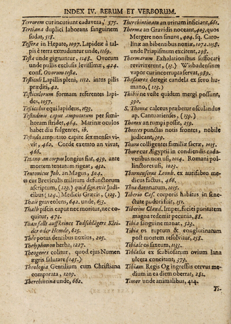 Terrorem cur incutiunt cadavera ,- 373. Tertiana duplici laborans fenguinem fu da Tejfera iti Hepate, 1097. Lapideae a tal¬ pis e terra extruduntur unde, 1169. Tefia unde gignuntur, 114S* Ovorum unde pullis exclufis kvifGma? r 424. con£ Ovorum tefia. Tefiiculi Lapillis pleni, mz% intus p ilis praediti, 42. Tefiiculorum formam referentes lapi¬ des, ioj7. TejUculus equi lapideus, 1T33* Tefludink caput amputatum per lemi- horam ftrider»^^. Marinae oculos habet diu fulgentes, ib. Teftudo,amputato capite fexmenfes vi¬ vit,. 462* Corde exemto an vivat, 466. Tetano. an corpus longius Eat, 439. ante mortem tenta tum rigeat, 432* Teutonicus Joh. an Magus , S04- 0 cur Breviculis militum dcfbn&amp;omra alcriptum, (123,) quidfignavJt Judi- eibus (124.) Medicis Grteeis(123.) Tbak graveolens, 642» unde, 633+ Thalb pifcis caput nec moritur, nec co¬ quitur, 471.. TbAtifalit- auffkeineS: Todfihliigers Klei- der oder-Hcmde^ 623. Yhee po tus d entibus noxius, 203.. Tbciyphonon herba, 1227., Theogenes colitur, quod ejus Numen aegris fiiuta re (143..)/ Theologia Gentilium cum Chriftiam comparata, 1209. Therebintinata an urinam inficiant,^/. Therma an Gravidis noceant,^.quos Mergere non linunt, 404, fq. Caro- linas an bibentibus noxiae, 1072.113$% unde Priapilmum excitent, 29$. Thermarum Exhalationibus fuffocatt revivixerunt, (13.y Wisbadenfmm vapor curincorrupta fervat, 9 $9. Thefauros. detegit candela ex fevo hu- mano, (123.) Tkibii ne vehe quidem mergi poffimf, 39&lt;?« S. Thema calceus praebetur ofculandus ap. Cantuarienfes, (139.) Thorax a n ru mp i p olfit, 239. Thraces pun&amp;as notis frontes, nobile judicant,^^ Thura colligentes familias Iaerae, 1013« Thure cur JEgyptii in condiendis cada¬ veribus non ufi, 1014. Romani p oh lin&amp;oresufi, 1023. Tburneuferus Leonhex aurifabro me¬ di eusfa&amp;us., 466. Thus damnatum, 1013. Tiberio Caf. corporis habitus in fhne- blute pudori fuit, 131. Tiberius Claudi*Iniper*£aciei puritatem magna redemit pecunia, $$. Tibia farrgtiine manat, 323* Tibia ps ruptum &amp; conglutina tum poft mortem refolvitur, 23$., Tibia /rosfaxeu m, 1133., Tibialia ex Icabiofamm ovium lana ulcera concitant, 373.. Tibiam Regis Og ingreffiis. cervus dium in ea diem oberrat, 2$u Timor unde animalibus, qiq. TU
