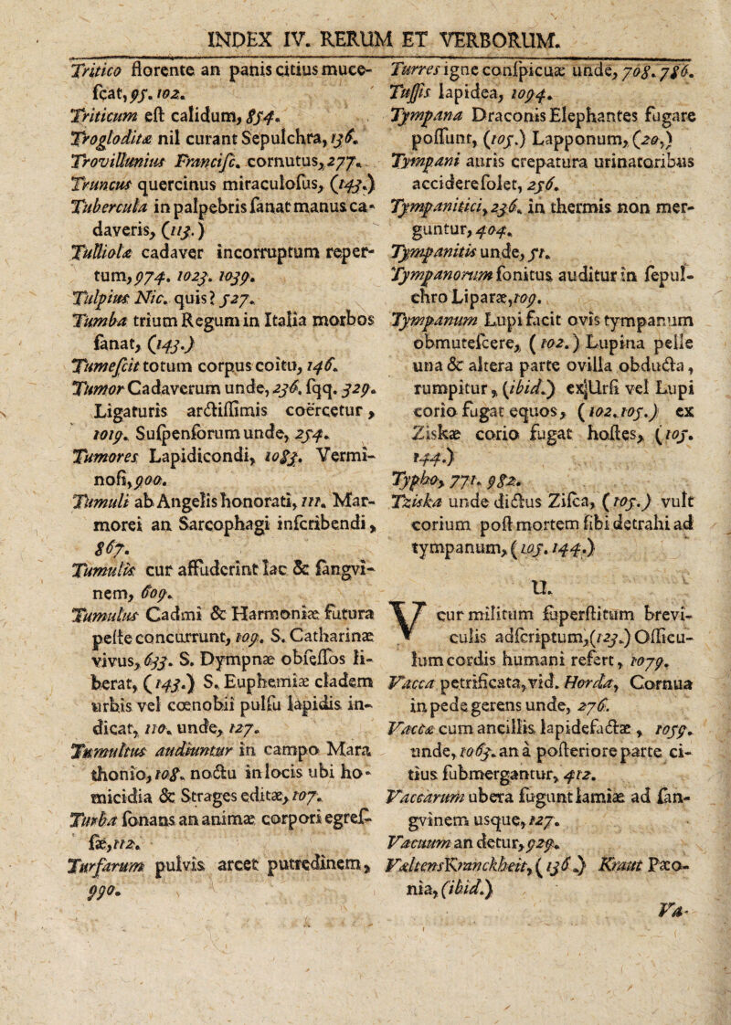 Tritico florente an panis citius muee- fca t,£f. ioz. Triticum eft calidum, 834. TrogloMm nil curant Sepulchra, 136. TroviUmius Fmncifc. cornutus, 277. Truncus quercinus miraculofus, (tpyi) Tubercula in palpebris fanat manus ca* daveris, (113.) Tulliola cadaver incorruptum reper¬ tum, 974.102$. 1033. Tulpim Nic. quis l 327. Tumba trium Regum in Italia morbos fanat, (143.) Tumejcit totum corpus coitu, 1461 Tumor Cadaverum unde, 236. {qq. 32(3. Ligaturis ar&amp;iffimis coercetur, 1013. Suipenforum unde, 234. Tumores Lapidtcondi, 1083. Vermi* nofi TUmuli ab Angelis honorati, m. Mar¬ morei an Sarcophagi inferibendi, 86?. Tumulk cur affuderint lac 5c fangvi* nem, 603. Tumulus Cadmi Sc Harmoniae futura pe Ae concurrunt, 103. S. Catharinae vivus, 633. S. Dympnae obfeflbs li¬ berat, (143.) S. Euphemiae cladem nrbis vel coenobii pulfu lapidis in¬ dicat, no. unde, 127. Tumultus audiuntur in campo Mara thonio, 108. nodlu in locis ubi ho¬ micidia 8c Strages editae,/#7. Tmba fanans an animae corpori egref* fteytn. Turfurum pulvis arcet putredinem. Turres igne confpicuae unde, 708. 786. Tujfis lapidea, 1034. Tympana Draconis Elephantes fugare poffunt, (103.) Lapponum, (20,} Tympani auris crepatura urinatoribus acciderefokt, 236. Tympanitici, 236. In thermis non mer¬ guntur, 404. Tympanitk unde, 31. Tympanorum fonitus auditur in fepul- chro Lipar xyop. Tympanum Lupi facit ovis tympanum obmutefeere, (102.) Lupina pelle una &amp; altera parte ovilla obdu&amp;a, rumpitur, (ibidi) ex|Urfl vel Lupi corio fugat equos, (102,103.) cx Ziskae corio fugat hoftes, (103. f44'i) Typboy 771.382. Tzkka unde di&amp;us Zifca, (103.) vult corium poft mortem fibi detrahi ad tympanum, (1.03. 144.) tl. cur militum fuperAitum brevi¬ culis adicriptum,(/ayk) Gfficu- ium cordis humani refert, 1073. Vacca petriflcata,vid. Horda, Cornua in pede gerens unde, 27S. VacCa cum ancillis iapidefa&amp;ae, 1033. unde,1063. an a poAeriore parte ci¬ tius fubmergantur,412. Vaccarum ubera fuguntiamiae ad fm- gvinerr* usque, /27. Vacuum an detur,323. VaUensKmnckheity (13$i) Kmtt Paco¬ nia, (ibidi)