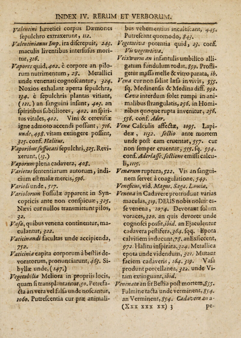 yalentini haeretici corpus Daemones fepulchro extraxerunt, 112. Valentinianus Imp. ira difcrepuit, 243. maculis liventibus interfufus mori¬ tur,//*?. Vapores quid, 402. e corpore an pilo¬ rum nutrimentum &gt; 28* Metallici unde venenati cognofcantur, 324. Noxios exhalant aperta fepulchra, 734. e fepulchris plantas vitiant, {t2K ) an fanguini infunt, 403. an fpiritibusfubtiliores, 402. anlpiri- tus vitales, 402. Vini &amp; cerevifiae igne admoto accendi poliunt,' 316. unde, 4p8, vitam extingere poffint, 323. conf. Halitus. Vaporibusfuffocati fepulchri,/2j. Revi¬ xerunt, (/3.) Vaporum plena cadavera, 408. Varietas ntentiarum aulorum, indi¬ cium eft malae mercis,596. Vario li unde, 313. Variolorum FofFulae apparent in Syn- copticis ante non confpicure,/a/. Nsevi cur nullos transmittunt pilos, 32- Vafa, quibus venena continentur, ma¬ culantur, 322. Vaticinandi facultas unde accipienda, Vaticinia capita corporum a beBiis de¬ voratorum, pronunciarunt, 463. Si¬ byllae unde, {147.) Vegetabilia Meliora in propriis locis, quam fi transplantantur,/*?. Petrefa- an vera vel falfa unde nofcantur, 1060, Putrefcentia cur pra? animali¬ bus vehementius mcalefcant, 445« Putrefcant quomodo, 843* Vegetativa potentia quid, 23, conf. Via vegetativa. Veix\vur?n an infantulisumbilico alli¬ gatum fundulum rodat, ///* Profli¬ getur maffa meile &amp; vitro parata, ibt Vena curnonfaliat laefa in vivis, 333. fq. Medinenfis &amp; Medina diff. pp2, Cava interdum folet rumpi inani¬ malibus ftrangulatis, 236. in Homi¬ nibus quoque rupta invenitur, 236* 336. conf. Ader. Vena Calculis afle&amp;ae, 1033. Lapi¬ deae , 1132. fettio ante mortem unde poft eam cruentat,333* cur non femper cruentat,///.fq. 334. conf. Aderlajfe.febiicnc emifli calcu¬ li,////. Venarum ruptura,322. Vis anfangui- nem fervet a coagulatione,/4/. Veneficus, vid. Magus, Saga. Lamia. Venena in Cadavere protrudunt varias maculas,///. DEUS nobis noluit es- fevenena, 1034. Devorant folum voraces,320. an quis devoret unde cognofci posfit,/^/. an Ejaculentur cadavera peflifera,/*^. fqq. Epota calvitiem inducunt,7/. anExficcent, /72, Halitu infpirata,324. Metallica epota unde videndum, 321. Mutant faciem cadaveris ,164.329. Vaia produnt porcellanea, 322. unde Vi¬ tam extinguant,/^. Venenata an fit BeBia poB mortem,///. Fulmine ta&amp;a unde verminent, 834. an Verminent, 834• Cadavera an a -