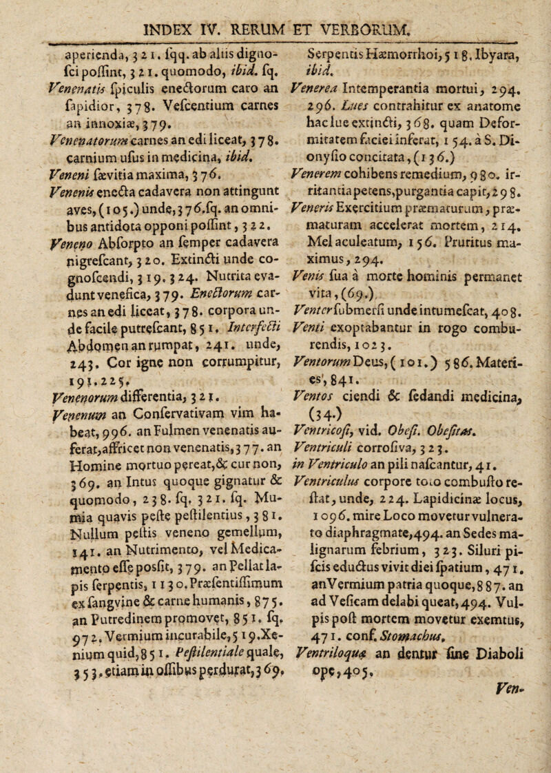 INDEX IV. RERUM aperienda, 321. iqq. ab aliis digno- fci poffint, 3 21. quomodo, ibid. fq. Venenati* fpiculis enedoram caro an fapidior, 378. Vefcentium carnes an innoxiae, 379. Venenatorum carnes an edi liceat, 37$, carnium ufus in medicina, ibid. Veneni fevitia maxima, 3 7&lt;5. Venenis eneda cadavera non attingunt aves, (105.) unde, 3 7 6S&lt;\. an omni» bus antidota opponi poffint ,322. Veneno Abforpto an femper cadavera tiigrefcant, 320. Extindiunde co- gnofcendi, 319.324. Nutrita eva¬ dunt venefica, 379. Enectorum car¬ nes an edi liceat, 378. corpora un¬ de facile putrefeant, 851* Inter ferti Abdomen an rumpat, 241. unde, 243, Cor igne non corrumpitur, 195,225, Venenorum differentia, 321. Venenum an Confervativam vim ha¬ beat, 996. an Fulmen venenatis au¬ ferat,affricet non venenatis, 3 7 7. an Homine mortuo pereat,cur non, 369. an Intus quoque gignatur &amp; quomodo, 2 3 8* fq* 3 21. fq. Mu- mia quavis pede pedilentius ,381. Nuflum pedis veneno gemellum, S41. an Nutrimento, vel Medica¬ mento effeposfit, 3 79. an Pellat la¬ pis ferpentis, 113 o.Praefentiffinaum c.x fangvine Sc carne humanis , 875* an Putredinem promovet, 85 fq» 97 2 .Vermium incurabile^ 19.Xe¬ nium quid, 851, Pefiilentiale quale, 353, $tiam in offibus perdurat, 3 69, ET VERBORUM. Serpentis Haemorrhoi, 518. Jbyara, ibid. Venerea Intemperantia mortui, 294. 296. Lues contrahitur ex ana tome haelueextindi, 3 68. quam Defor¬ mitatem faciei inferar, 1 54. a S. Di- onydo concitata ,(136.) Venerem cohibens remedium, 980. ir¬ ritantia petens,purganti a capit, 298. Veneris Exercitium praematuram, prae¬ maturam accelerat mortem, 214, Mei aculeatum, 156. Pruritus ma¬ ximus, 294. Venis fua a morte hominis permanet vita, (69.), Venter fubmcrfi undeintumefeat, 408. Venti exoptabantur in rogo combu¬ rendis, 1023, Ventorum Deus, ( 1 o 1.) 5 8 6. Materi¬ es', 841. Ventos ciendi $c fedandi medicina,, (34-) Ventrkofi, vid. Obefi, Qbefitas. Ventriculi corrofiva, 323. in Ventriculo an pili nalcantur, 4 r. Ventriculus corpore toto combudo re- dat, unde, 224. Lapidicinae locus, 109 6. mire Loco movetur vulnera¬ to diaphragmate,494. an Sedes ma¬ lignarum febrium, 323. Siluri pi- fcis edudus vivit diei Ipatium ,471. anVermium patria quoque,8 87. an ad Veficam delabi queat, 494. VuL pis pod mortem movetur exemtus, 471. conf. Stomachus* Ventriloque an dentur fine Diaboli ope,4^ 5• Vm.