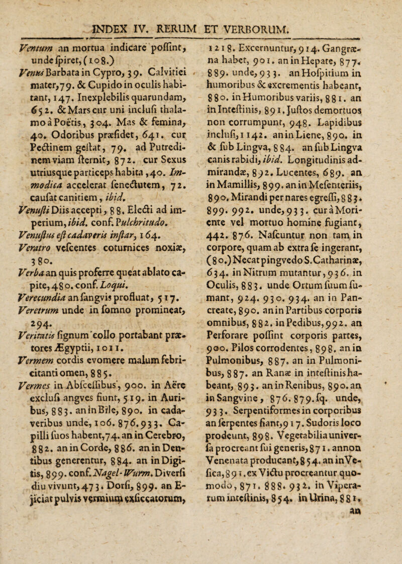 Ventum an mortua indicare poffint, unde jfpiretjfiog.) Venus Barbata in Cypro, 3 9. Calvitiei mater,7 9. &amp; Cupido in oculis habi¬ tant, 147. Inexplebilis quarundam, 652. &amp;Marscur uni incluli thala¬ mo a Poetis, 304. Mas &amp; femina, 40* Odoribus praefidet, 64.1. cur Pe&amp;inem gelfat, 79* ad Putredi¬ nem viam fternit, 87 2* cur Sexus utriusque particeps habita ,40. Im¬ modica accelerat fenetflutem, 72. caufat canitiem, ibid, Venufti Diis accepti, g g. Ele&amp;i ad im¬ perium, ibid, conf. Pulchritudo, Venufltu eft cadaveris inftary 164, Veratro vcfcentes coturnices noxiae, 38°. Verba an quis proferre queat ablato ca¬ pite, 480. conf Loqui, Verecundia an fangvis profluat&gt;517. Veretrum unde in fomno promineat, 294. Veritati* lignum'collo portabant prae, tores Asgyptii, 1011. Vermem cordis evomere malum febri¬ citanti omen, 885. Vermes in Abfceffibus’, 900, in Aere exdufi angves fiunt, 519. in Auri¬ bus, 883« an in Bile, 890. in cada¬ veribus unde, 106. 876.93 3. Ca¬ pilli fuos habent,74. an in Cerebro, 88 2. an in Corde, 886» an in Den¬ tibus generentur, 8 84. an in Digi¬ tis, 8 9 9 • conf. Nagel - IVurm, Diverli diu vivunt,47 3. Dorfi, 899. an £- jiciat pulvis vernum^ cxftccatorum, 121 g. Excernuntur, 914. Gangrae¬ na habet, 901. an in Hepate, 877* 889* unde, 93 3. anHofpitium in humoribus &lt;Sc excrementis habeant, 8 8 o. in Humoribus variis, 881. an inIntcflinis, 891. Juftos demortuos non corrumpunt, 948. Lapidibus inclufiji 142. aninLiene, 890* in &amp; fub Lingva, 8 84- an fub Lingva canis rabidi, ibid. Longitudinis ad¬ mirandae, 892. Lucentes, 689. an in Mamillis, 899» an in Mefenteriis, 890. Mirandi per nares egrefli, 8 8 3 * 899. 992. unde,93 3. curaMori- ente vel mortuo homine fugiant, 442. 876« Nafcuntur non tam in corpore, quam ab extra fe ingerant, (80.) Necat pingvedo S. Catharinae, 634. in Nitrum mutantur, 936. in Oculis, 8 8 3 ^ unde Ortum fiium fu¬ mant, 924. 930. 934. an in Pan¬ create, 890. anin Partibus corporis omnibus, 882» in Pedibus, 99 2. an Perforare poflint corporis partes, 900. Pilos corrodentes, 898* anin Pulmonibus, 887« an in Pulmoni¬ bus, 887. an Ranae in inteftinisha- beant, 893. anin Renibus, 890. an inSangvine, 876-879.fq* unde, 933, Serpentiformes in corporibus an ierpentes fiant,917, Sudoris loco prodeunt, 898. Vegetabilia univer- fa procreant fui generis, 871* annon Venenata producant, 8 54. aninVe- fica,89if.ex Vi&amp;u procreantur quo¬ modo, 871* 888* 93 iti Vipera¬ rum mceftinis, 854. inUrina,88
