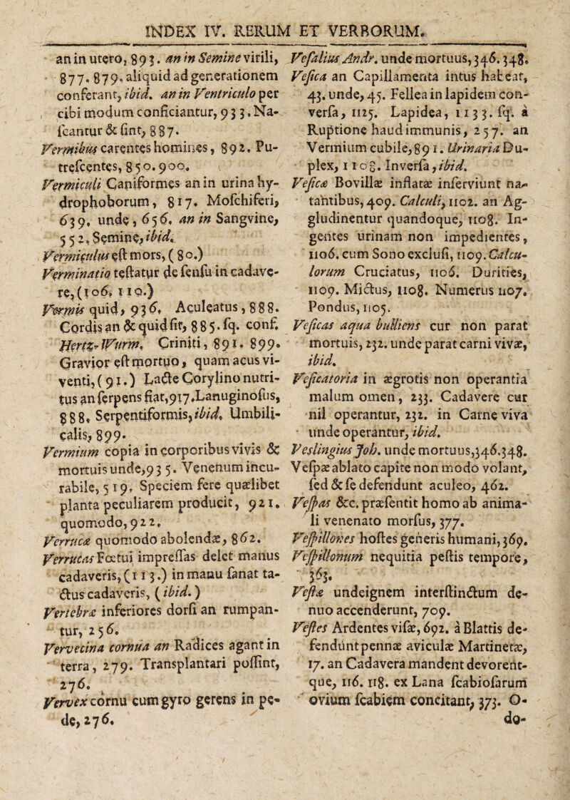 an in utero, 89 3. m in Semine virili, Vefalius Andr. unde mortuus, 346. $48* 877. 879, aliquid ad generationem an Capillamenta intus habeat, conferant, ibid. 4» in Ventriculo per 43, unde, 45. Fellea in lapidem con- cibi modum conficiantur, 93 3.Na- verfa, 1125. Lapidea, 113 3. (q, a icantur&amp;fint, 887. Ruptione haud immunis, 2 5 7. an Verp&amp;hfa carentes homines, 8 9 2. Fu- Vermium cubile, 891. Urinari* D u~ trefcentes, 850.900. plex, 1 tog. In verfa,ibid. Vermiculi Capiformes an in urina hy- Vejica Bovilis inflatae inferviunt na^ drophoborum, 8J7* Mofchiferi, tantibus, 409. Calculi, 1102. an Ag~ &lt;£39, unde, 65^ *n in Sangvine, gludinentur quandoque, nog/ In- 552.Semine,ibid, gentes urinam non impedientes, Vermiculuseft mors, ( 8o.) 1106. cum Sono exclufi, noyXalcu- Verminatio teftatpr de fenfu in cadavc- lorum Cruciatus, nod. Durities, re,(to6? 1 iq.) 1109. Mjdus, 1108. Numerus 1107. Vtoqpis quid&gt;9?£* Aculeatus,888* Pondus, 1105. Cordis an quid fit, 885*% confi Veficas aqua bulliens cur non parat $Jert%vJVttrm* Criniti, 891» 899* mortuis, 232. unde parat carni vivae, Cravior eftmortuo, quam acus vi- ibid. yenti, (91.) La&lt;$e Goryjino nutri- Vefieatoria in aegrotis non operantia tusanferpensfiat,9i7.Lanuginofus, malum omen, 233. Cadavere cur 888« Serpentiformis?/Z'/^ Umbili- nii operantur, 232. in Carne viva calis, 899* unde operantur, ibid. Vermium copia in corporibus vivis &amp; Veslingiusjoh. unde mortuus,346.348. mortuis unde,9 3 5. Venenum incu- Vefpae ablato capite non modo volant, rabile, 519, Speciem fere quaelibet fed&amp;fe defendunt aculeo, 462. planta peculiarem producit, 921* Vefeas &amp;c. prsefentit homo ab anima* quomodo, 922, li venenato morfus, 377. Verruca quomodo abolendae, 8^2. Vefyilloves hoftes generis humani,369. Vemecasicztm impreffas delet manus Vefyilhnum nequitia peflis tempore, cadaveris, (113.) in manu fanat ta- 363* &amp;uscadaveris^(ibid.) Vefts undeignem interftin&amp;um de- Vertebra inferiores dorfi an rumpan- nuo accenderunt, 709. tur, 2 5 6, ' Veftes Ardentes vifae, 692. a Blattis de- Vervecina cornua an Radices agant in fendiintpennae aviculae Martinetae, terra, 279. Transplantari poffint, 17. an Cadavera mandent devorerit- 276. que, ll^m ir8* ex Lana fcabiofarum Vervex cornu cum gyro gerens in pe- ovium fcabiem concitant, 373. O- de,