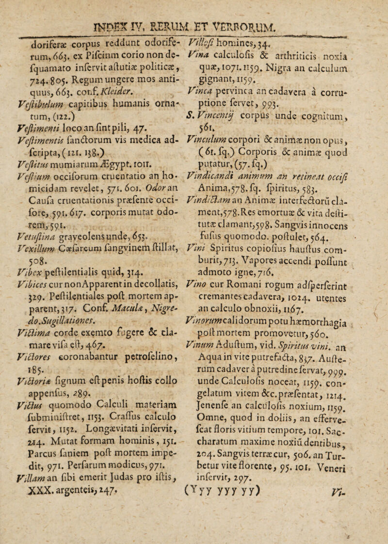 dorifera: corpus reddunt odorife¬ rum, 663. ex Pifcinm corio non de- fquamato infervit aftutiae politicae, 724.805. Regum ungere mos anti¬ quus, 663. conf. Kleider, Vejlihdum capitibus humanis orna¬ tum, (122.) Veftimenti loco an fint pili, 47. Veflimentis fandorum vis medica ad- fcripta,( 121. 138«) Veflittis mumtarum digypt. ioit. Vefllum occiforum cruentatio an ho* micidam revelet, 571.601. Odor an Caufa cruentationis praefente occi- fore, 591. 617. corporis mutat odo¬ rem, 591. Vetuftina graveolens unde, 653, Vexillum Caefareum fangvinem ftillat, 508. Vibex peftilentialis quid, 314. Vibices cur non Apparent in decollatis, 329. Peftilentiales poft mortem ap¬ parent, 317. Conf. Macula, Nigre¬ do . Sugi Uut ion es. Viftima corde exemto fugere &amp; cla¬ mare vifa eft, 467. Viftores coronabantur petrofelino, i85- VtttorU fignum eftpenis hoftis collo appenfus, 289* Vittus quomodo Calculi materiam fubminifhet, 1153. Craflfus calculo fervit, 1152. Longaevitati infervit, 2.14. Mutat formam hominis, 151. Parcus faniem poft mortem impe¬ dit, 971. Perfarum modicus, 971. Villam an fibi emerit Judas pro iftis, XXX. argenteis; 247. Vi Ilo fi homines, 34, V&gt;.na calculofis &amp; arthriticis noxia quae, 1071.1159, Nigra an calculum gignant, 1159. Vinea pervinca an cadavera a corru¬ ptione fervet, 993. S. Vincenti) corpus unde cognitum, 561. Vinculum corpori &amp; animae non opus, ( 61. fq.) Corporis &amp; animae quod putatur, (57. fq.) Vindicandi animum an retineat occifi Anima,578.fq. fpiritus, 583. VindtBam an Animae interfedorii cla¬ ment,578.Res emortuae &amp; vita deliri- tutae clamant,598. Sangvis innocens fufus quomodo, poflulet, 564. Vini Spiritus copiofius hauftus com¬ burit, 713. Vapores accendi poffutit admoto igne, 716. Vino cur Romani rogum ad/perferint cremantes cadavera, 1024. utentes an calculo obnoxii, 1167. ia Vinum Aduftum, vid. Spiritus vini. nn Aqua in vite putrefada, 837. Aufle- rum cadaver a putredine fervat, 999. unde Calculofis noceat, 1159, con¬ gelatum vitem &amp;c.praefentat, 1214. Jenenfe an calculofis noxium, 1159. Omne, quod in doliis, an efferve- fcat floris vitium tempore, 101. Sac- charatum maxime noxiudentibus, 204. Sangvis terrae cur, 506. an Tur¬ betur vite florente, 95. lor. Veneri infervir, 297. (Yyyyyyyy) vi. F//70m#caiidorumpotuhaemorrhag pofl mortem promovetur, 560.