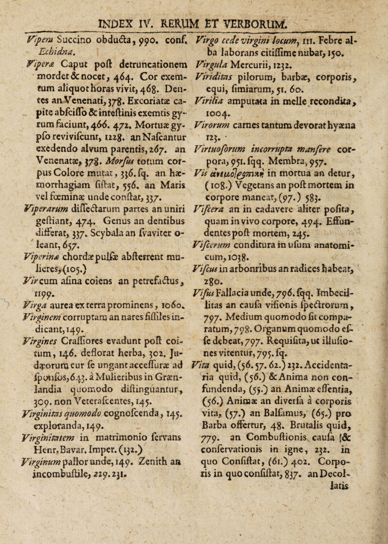 Vipera Succino obdu&amp;a, 990. conf. Echidna, Vipera Caput poft detruncationem mordet &amp; nocet , 464. Cor exem- cum aliquot horas vivit, 468. Den¬ tes an Venenati, 378. Excoriatae ca¬ pite abfeiflo &amp; inteftinis exemtis gy¬ rum faciunt, 466. 472. Mortuae gy- pio rcvivilcunt, 1228. anNafcantur exedendo alvum parentis, 26j. an Venenatae* 578. Morfus totum cor- pus Colore mutat, 356. fq. an hae¬ morrhagiam liftat, 556. an Maris velfoeminae unde confiat, 337. Viperarum dilTecftarurn partes an uniri geftiane, 474, Genus an dentibus differat* 337. Scybala an fvaviter o~ leant, 657. Viperina chordae pulfe abfterrent mu¬ lieres, (105.) Vir cum afina coiens an petrefa&amp;us, n99* Virga aurea ex terra prominens, 1060* Virginem corruptam an nares Miles in¬ dicant, 149. Virgines Craffiores evadunt poft coi¬ tum, 146. deflorat herba, 302, Ju¬ daeorum cur fe ungant aeceffurae ad fpotifos,643. a Mulieribus in Graen- landia quomodo diftinguantur * 309. non Veterafcentes, 145. Virginitas quomodo cognolcenda , 145. exploranda, 149. Virginitatem in matrimonio fervam Henr. Bavar. imper. (132.) Virginum pallor unde, 149. Zenith an incombuftile, 229. 231* Virgo cede virgini locum, m. Febre al¬ ba laborans cittflime nubat, 150. Virgula Mercurii, 1232. Viriditas pilorum, barbae, corporis, equi, fimiarum, 51. 60. Virilia amputata in meile recondita* 1004. Virorum carnes tantum devorat hyaena 123. * Virtuoforum incorrupta manfere cor¬ pora, 991. fqq. Membra, 957. Vis dvgficolpp7n:iq in mortua an detur, (iog.) Vegetans an poft mortem in corpore maneat, (97,) 583. Vifcera an in cadavere aliter polita* quam in vivo corpore, 494. Effun¬ dentes poft mortem, 245.. Vifcerum conditura in u fu m anatomi¬ cum, 1038. Vifcus in arbonribus an radices habeat* Vifus Fallacia unde, 796. fqq. Imbecil¬ litas an caufa vifionis fpe&lt;ftrorum* 797. Mediumquomodolitcornpa- ratum, 798. Organum quomodo e£ fe debeat, 797. Requiftta,ut illudo- nes vitentur, 795. fq.. Vita quid, (56,57.62.) 232. Accidenta- ria quid, (56.) &amp; Anima non con¬ fundenda, (55.) an Animae effemia, (56.) Animae an diverfa a corporis vita, (57.) an Ballamus, (65.) pro Barba offertur, 48. Bru talis quid, 779. an Combuftionis caufa {dc confervationis in igne, 232, in quo Conliftat, (61.) 402. Corpo¬ ris in quo confiftat, 837. an Decol¬ latis /