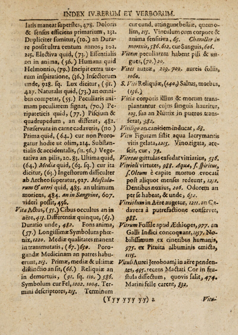 latis maneat fopeirftcs, 478. Doloris cureund, auiogumbeftiae, qtiemo- Sc fcnlus efficiens primarium, 232. lim, 213. Vinculum cum corpore &amp; Dupliciter fumitur, (10.) an Dura- anima fenfitiva, 6j. GharaUcr in re posfit ultra centum annos, 202. mortuis&gt;j$6.612.cur$anguis,6?f. 215* Elediva quid, (73.) Effentialis Vmm peculiarem habent pili 6c m- c*n in anima, (56.) Humana quid gues, {70I) 20. Helmontio, (79.) incipit extra ute- Vites aureae.., 293. 702. .aureis foliis* rum infpiratione, (36.) Infectorum 1060. unde, 928. fq* Lux dicitur, ( 91.) S. Viti Reliquiae, {140.) Saltus, morbus* 427. Naturalis quid, (73.) an omni- bus competat, ( 55.) Peculiaris ani* Vitia corporis illius &lt;Sc morum trans» mam peculiarem fignat, (70.) Pe- plantamur cujos faoguis hauritur, tipateticis quid, ( 77.) Pifeium 6c 103, fua an Nutrix jn pueros trans» quadrupedum , an differat, 482. ferat, 332^ Praffervata in carne cadaveris, (110 ) Vitiligo ancankfeminducar, Primaquid, (^4.) cur nonProro* Vitis Figuram fidit aqua lacrymantfe gatur hodie ut olim,2i4» Subfian- vitis gelata,y;ino4rigata, are- tialis &amp; accidentalis, (ti. 56.) Vege- fcit, cur, 77. tativa an pilis, 20.83. Ultimaquid, l^/r^guttulasexfudamtriaciu^, 53$* (64,) Media quid, (63. fq.) cur ita Vitrwli virtutes, Aqua, f. fiiritus^ dicitur, (63.) Ingeftorum difficulter f.Oleum e capite mortuo evocati poft aliquot menfes redeunt, /4?/. Dentibusuoxius, 206. Odorem an per fe habeat, &amp; unde, 632, Vitriolum in Aere augetur, /2//. an Ca¬ davera a putrefadione confervet, pEZ* Duratio unde, 482, Fons anima. Vitrum Foffdeapud djthiapes,777. an (/7.) LongiffimaeSymbolum phoe- Galli Indici concoqiant, 1137. No- nix,/220, Mediae qualitates manent biliffiipum .ex cineribus humani*, in transmutatis, {6j.)6ja. Poro- ^7/. ex Pituita albuminis emida^ gandae Medicinam an patres habu- ui§M erunt, 213. Primae, mediae &amp; ultimae Vituli K\ytt\ Jeroboami in aerependen- diftindio an fit, (€61) Reliquiae an ,t£$, 493. recens Madati Cor in ftu- * in demortuis, (7/. fq. no. ftuia diffedum, quovis falit, 434% Symbolum curFdftoo2. 1004. Ter- Marinifelle carent, 832* minideferiptores,2//, Terminum (Yy y yyy yy) * ab Archeo fuperatur, 917. Mufculo- rumtf uteri quid, 485. an ultimum moriens, 484. an in Sanguine, 607. videri poffit,456. Vita Adus, (jj.) Cibus occultus an in aere,^/y. Differentiae quinque, (€3.) Vittil