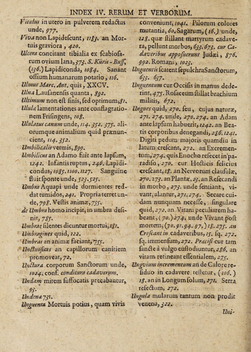 Vitulus in utero in pulverem redadus, unde, 977. Viva non Lapidefcunt, nSj, an Mor¬ tuis graviora, 420. Ulcera concitant tibialia ex fcabiofa- rurn ovium lana&gt;373. S. Kum - BuJ[r (/j^.JLapidiconda, 1084. Sanant offium humanarum potatio * 116. UlmusMan.Ant. quis, XXCV., Ulna Laufanenfis quanta, 892. Ultimum non eft finis, fed optimum, Ulula lamentationes ante conflagratio- nemFrifingens, 10$. Ululatus canum unde, F14.352. 375. ali¬ orumque animalium quid praenum* cient, 114.352. Umbilicalis vermis,. 899*. Umbilicus an Adamo fuit ante lapfum, 1242. Infantis ruptus, 246.Lapidi- condus, 1035. 1100.1127. Sanguine fluit fponte unde, 523.525. Umbra hepati unde dormientes red¬ dat tumidos, 241. Propria terret un¬ de, 798. Veflis animae,755. de Umbra homo incipit, in umbra defi¬ nit, 785.. Umbrae filentes dicunturmortui, i8u Umbragines quid, 122. Umbras an animae faciant, 755. UnUuopms an capillorum canitiem promoveat, 72. Unttura corporum San&amp;orum unde, 1024. confi conditura, cadaverum. Undam mitem fuffocatis, precabantur, 98- Undena 731« llngutnm Mortuis potius, quam vivis conveniunt,/^/. Pilorum colores mutantia, Sagarum, (16.) unde, 128. quae ftiilant martyrum cadave¬ ra, pellunt morbos, 633.673. cur Ca¬ daveribus app afuerunt Judaei, 876. 002. Romani, 1023. Unguentis fcatent fepukhraSan&amp;orurn, 6jl- 63J* Unguentum cur Occifis in manus dede¬ rint, 47S- Rofaceum flillat brachium militis, 6y2. Ungues quid, 270. feu, cujus natura, zyu 274. unde, 270.274. an Adam ante lapfum habuerit, 1242. an Bea¬ tis corporibus denegandi, 286.1241. Di giti pedum majoris quamdiu in latum crefcant, 272. anExeremen- tum, 274. quisEnocho refecet inpa- radifo,cur He&amp;icis felicius crefcant,//. an Nervorum ciaufuiae, 270.173. anPlantae, 23. an Refecandi in morbo, 273. unde femiant, vi¬ vant, alantur, 271.274. Secare cui¬ dam nunquam necdfe, lingulare quid, 272. an Vitam peculiarem ha¬ beant, (708)274. unde Vivant poft mortem, (jo.gi.94.97.) 13.275. an Crefcant in cadaveribus,//, fq. 272. fq, i m tn en fu m, 272. Pracifi cur tam fande a vulgo cuflodiuntur, 28.6. an- vitam retineant eflentialem, 275. Unguium incrementum an de Calore re* fiduo in cadavere tefietur, (106. ) 18. an in Longumfolum, 271. Serra refedum, 272* Ungula mularum tantum non prodit venena, 322* UnV