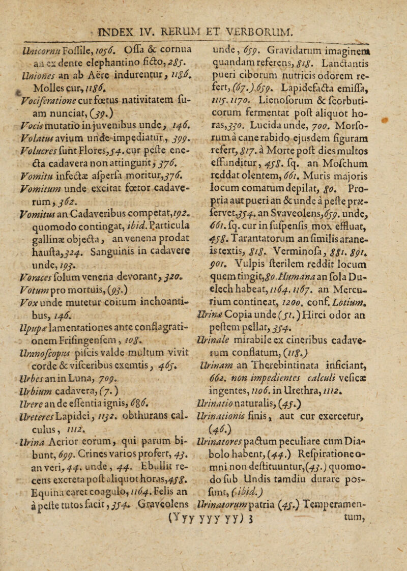 Untcornu Foffile, 1036. Offa &amp; cornua ancx ciente elephantino fi&lt;do, 283, Uniones an ab Aere indurentur, Molles cur, 118^ Vociferatione cur foetus nativitatem fu- am nunciat, (jy.) Vocis mutatio in juvenibus unde, 146. Volatus avium unde impediatur, 399. Volucres funt Flo res,7.4. cur pede ene- &lt;fla cadavera non attingunt, 376. Vomitu infedte afperfa moritur,376. Vomitum unde excitat foetor cadave¬ rum &gt;362* Vomitus an Cadaveribus competat,192« quomodo contingat, ibid. particula gallinae objeUa, an venena prodat haufta,j^. Sanguinis in cadavere unde, 193. Voraces folum venena devorant, 32&lt;r» Votum mortuis, (93.) Vox unde mutetur coitum inchoanti¬ bus, 146. Upupa lamentationes ante conflagrati¬ onem Frifingenfem, 10$« Uranofcopus pifcis valde multum vivit corde &amp; vifceribus exemtis, 463* Z^teaninLuna, 7°9* Urbium cadavera, (y.) Urere an de edentia ignis, 6%6. Ureteres Lapidei, 1132. obthurans cal- CUlUS , 1112% -Urina Acrior eorum, qui parum bi¬ bunt, 699. Crines varios profert, 43. an veri, unde, 44-' Ebullit re¬ cens excreta pod aliquot horas,433. Equ ina caret coagulo»//&lt;£4. Felis an a pelle tutos facit, 3344 Graveolens (Yyy unde, 633. Gravidarum imaginem quandam referens, SiS- Lan dantis pueri ciborum nutricis odorem re- fert, (67.) 639* Lapidefadta eunda, 1113. uyo. Lienoforum &amp; fcorbuti- corum fermentat pod aliquot ho- ras,33°t Lucida unde, yoo. Morfo- rum a cane rabido ejusdem figuram .referr, gty, a Morte pod dies multos effunditur, 43S. fq. an Mofchum reddat olentem, 661. Muris majoris locum comatum depilat, $0. Pro¬ pria aut pueri an &amp; unde a pede pr&amp;- fervet,#^. an Svaveolens,%. unde, ^/.fq.curinfufpenfis mox effluat, 438. Tarantatorum an fimilis arane¬ is textis, 818- Verminofa, 881* 891+ 901* Vulpis fterilem reddit locum ' quem tingit,an fola Du- elechhabeat,//^.n6y. an Mercu¬ rium contineat, 1200, conf. Lotium. Urina Copia unde (3?») Hirci odor an pedem pellat, 334. Urinale mirabile ex cineribus cadave¬ rum conflatum, Urinam an Therebintinata inficiant, 662. non. impedientes calculi veficae ingentes, 1106. in Urethra, 1112* Urinatio naturalis, 0/0 Urinationk finis, aut cur exercetur* (**&gt; Urinatores pa&amp;utn peculiare cumDia** bolo habent,(44.) Refpirationeo- mni non &lt;dedituuntur,(^.) quomo¬ do fub Undis tamdiu durare pos- funt, (ibid.) Urinatorum patria (43.) Temperamen- yyy yy) i tum».