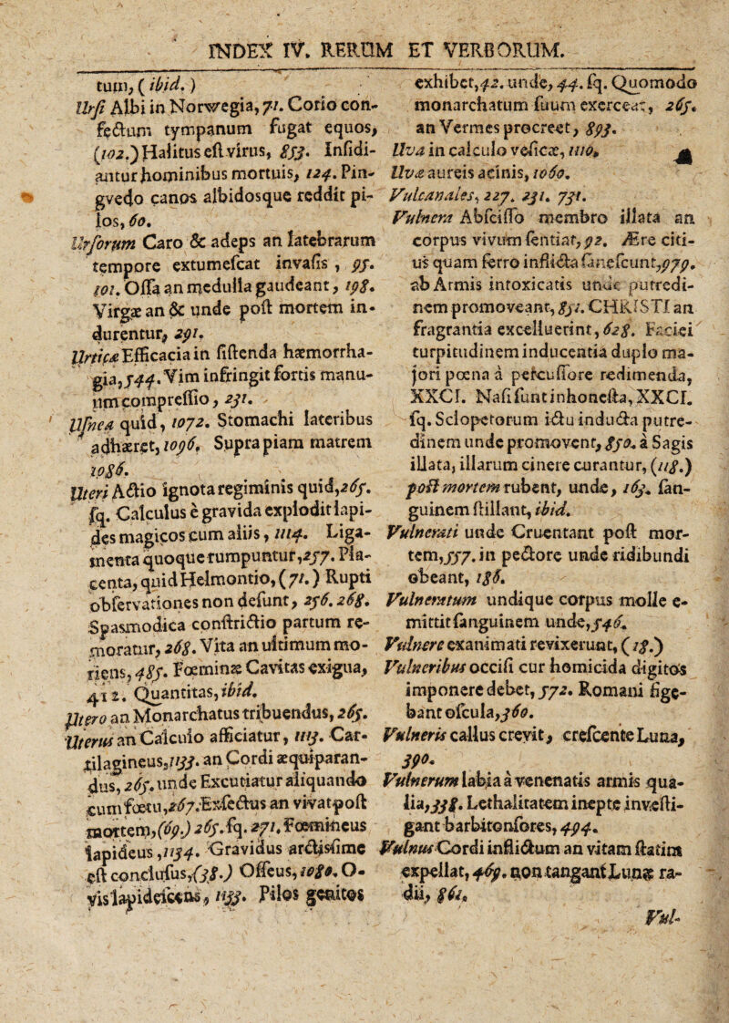 ■I tum, (ibid,) exhibet,^, unde, 44, fq. Quomodo fe&amp;um tympanum fugat equos, an Vermes procreet, 393, (102.') fialitus efl virus, £33. Infidi- in calculo veEcae,///0, antur hominibus mortuis, 124. Pin- Uva aureis acinis, 1060, gvedo canos albidosque reddit pi~ Vulcanales, 227* 2ji. 731, los, 60% Vuhiem Abfciflb membro illata an Ut forum Caro &amp; adeps an latebrarum tempore extumefeat invafs , 93. wu Offa an medulla gaudeant, 19$. Virgae an &amp; unde poft mortem in¬ durentur, 291. llrtifa Efficacia in Eftenda haemorrha¬ gia, 344,Vim infringit fortis manu¬ um compreffio, 231. Ufnea quid , /072. Stomachi lateribus ■ a dhaeret, 1096, Supra piam matrem xp£6. Uteri h^io ignota regiminis quid,a^r. fq. Calculus e gravida expioditlapi- des magicos cum aliis, 1114. Rig*- menta quoque rumpuntur,277. Pla¬ centa, quidHelmontio, ( 7/.) Rupti obfervationes non defunt, 236.263. Spasmodica conftridio partum re¬ moratur, 26S. Vita an ultimum mo¬ nens, 4SJ. Foerninss Cavitas exigua, 41 z. Quantitas, ibid, pteroan Monarchatus tribuendus, 263. Uterus an Calculo afficiatur, 1113. Car- £ilagineus5//tf. an Cordi aequiparan- 4us,263. unde Excutiatur aliquando cum foet iV^7d£xfedus an vivatpoft mat:t&lt;W,(fy-) '*fh ^«mkieus lapideus ,1134. Gravidus ardlsBmc eft conclufuSjfy/.J Offeus, io£9* O- yislapideicens, n$. Pilos g^itos corpus vivum fentiat, 32. Mrc citi¬ us quam ferro infEda (aneicuniypyp, ab Armis infoxicatis unde putredi¬ nem promoveant, gjs, CHRISTI an fragrantia exoeliuerint, 623. Faciei turpitudineminducentia duplo ma¬ jori poena a peteuffore redimenda, XXCI. Na E fun t i n ho ncfta, XX C L fq. S ci o pe to r u m id u in d u da p u tre- dinem unde promovent,//^ a Sagis illata, illarum cinere curantur, (//&lt;?.) foUmortem rubent, unde, 163+ (an- guinem flillant, ibid. Vulnerati unde Cruentant poft mor¬ tem,JJ7J11 pedore unde ridibundi obeant, i$5. Vulneratum undique corpus molle e- mittitfangumem unde,jf £ Vulnere exanimati revixerunt, (i$l) Vulneribus occiE cur homicida digitos imponere debet, 372. Romani Ege¬ bant ©fcula,jifo. Vulneris callus crevit, crefcente Luna, 39** Vulnerum labia a venenatis armis qua¬ lia, Lethalitatem inepte invefli- gant barbitonfores, 494. Vulnus Cordi in E i dum an vitam ftatim expellat, 469, aoncangantLung ra¬ dii,, Fui- r