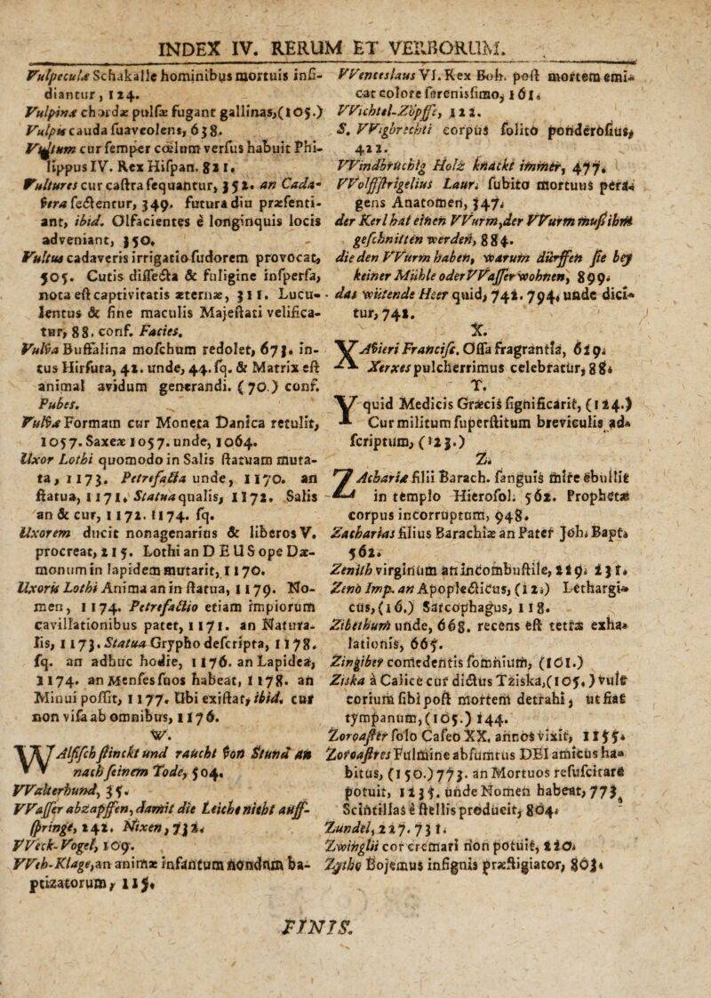 Vulpecula Schakalle hominibus mortuis inii- WemeslausVL Rex Boh, poft mortem emi* diantur, 124. cat colore ferenisfimo* i 61« Vulpina chordae pulfae fugant gallinas,(105.) VVichtel-Ztipjfe, 12 i. S. Wigbrschti corpus folito ponderofius* 422, Vulpis cauda fuaveolent, 6$8. Victum cur femper coelum verfus habuit Phi¬ lippus IV. Rex Hifpan. gi 1, VVindbrUchlg Holz kndtkt ifnrner, 477, Vultures cur caftrafequantur, ) $!• an Cada- Wolffflrtgelius Lauri fubito mortuus penla tera ferentur, 349. futura diu praefenti- gens Anatomen, |47»‘ ant, ibid. Olfacientes e longinquis locis der Kerlhat ettien VVurm^der Wurm fhujsihtM adveniant, 150. gefckniftenreerded,884. Vultus cadaveris irrigatio fudorem provocat» die denVVitrm habet7, 1toatum durffen fie bey 505. Cutis difle&amp;a &amp; fuligine infperfa, keinerMuhleoderVVaJferxcohncn&gt; 899* nota eft captivitatis «ternae, $ 11. Lucu» - das 'wiiter.de Heer quid&gt; 74** 794« unde dici* lentus &amp; fine maculis Majeftati velifica- tur, 741. tur, 88. conf. Facies. v X. Vulta Buftalina mofchurn redolet» 67,. in- AtteriFrancifs, Offa fragrantis, 6it)* cusHirfuta, 41. unde, 44. fq. &amp; Matrix efi: X* Xerxes pulcherrimus celebratur^ 8* animal avidum generandi. ( 70.) conf. Pubes. Formam cur Moneta Danica retulit» 1057. Saxe* 1057. unde, 1064. Uxor Lothi quomodo in Salis ftaruam muta¬ ta,!^}. Petrefafta unde, 1170. an flatu», 1171* Statua canalis, H72. Satis an &amp; cur, 1172. U74. fq. T. Yquid Medicis Graecis fignificarif, (114.) Cur militum fuperftitum breviculis ad* feriptum» (ii j.) % ZAcharUfilii Barach. fanguis miregbullifc in templo Hierofol. 562. Propheta corpus incorruptum, 948. Uxorem ducit nonagenarios &amp; liberos V. Zatharias filius Baraehias an Patcl* JohuBapta procreat, 215. Lothi anDEUS ope Da¬ mon um in lapidem mutarit, 1170. Uxoris Lothi Anima an in ftatua, 1179. No¬ men, 1174. PetrefaUio etiam impiorum cavillationibus patet, 1171. an Natura¬ lis, 1173. Statua Gryphodefcripta, 1178« 562* Zenith virginum anineombuftile, t Jp* i$t» Zeno Imp, anApopte&lt;5h'Cus, (12») Lethargi» cus,(i6.) Sarcophagus, 11 g. Zibethurn unde, 66g, recens efl tetras exha* lationis, 66f. fq. an adhuc hodie, 1176. an Lapidea, Zingiber comedentis fomhiuth, (ICI.) 1174. an Menfesfuos habeat, 1178» an Ztska i Calice cuf di&amp;us Tziska/IOf*} vult Minui pofifit, 1177. Gbi exrftaf&gt;/£/V£ cur corium fibipoft mottern detrahi} utfiaS non vifaab omnibus, 1176. tympanum, (105.) ^44. Zoroafter h\o CafeO XX, annos vixit, Ilff* \AJAlffch/tincto und raUcht tori St una an Fulmine abfumtus DEI amicUs h»a * ▼ nachfeinem Tode, 504, bitus, (I 50.) 77 $. an Mortuos tefufcharfi VValterhund^H&lt; potuit, 1 i 3 f. unde Momen habeat, 77^ VVajJer abzapjfen, damit die Leicbtnicht anff- Scintillas i fle Ilis producit, 804« fprmgiy 242. Atixen, 7\%&lt; Zundel^ 117.7$ *♦ VVeck-Vogef, 109. Zvoingtii cor cremari rion potuit, liO* Weh-Klage}an animae mflmtumfcOixdnm ba- Zytho £&gt;o/emU5 infigtus prxfligiator, 86J* ptizatoruair il$* FINIS.