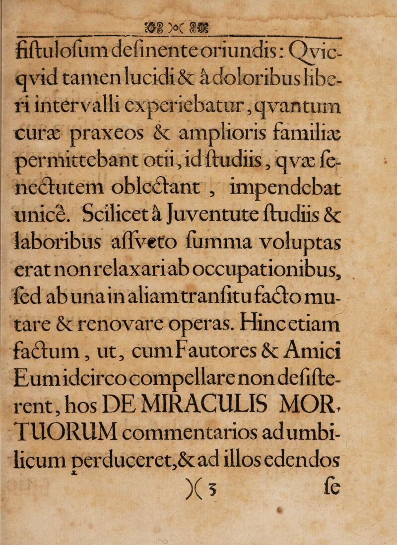 fiftulofum delinente oriundis; Qvic- qvid tamen lucidi &amp; a doloribus libe¬ ri intervalli experiebatur, qvantum curas praxeos &amp;: amplioris familias permittebant otii, id ftudiis, qvas fe- nedutem obleniant , impendebat unice. Scilicet a Juventute ftudiis &amp;c laboribus aftveto fumma voluptas erat non relaxari ab occupationibus, fed ab una in aliam tranfitu fado mu¬ tare &amp; renovare operas. Hinc etiam fadum, ut, cum Fautores 5c Amici Eum idcirco compellare non defifte- rent, hos DE MIRACULIS MOR, TUORUM commen tarios ad umbi¬ licum perduceret&gt;&amp;: ad illos edendos )(5 fe