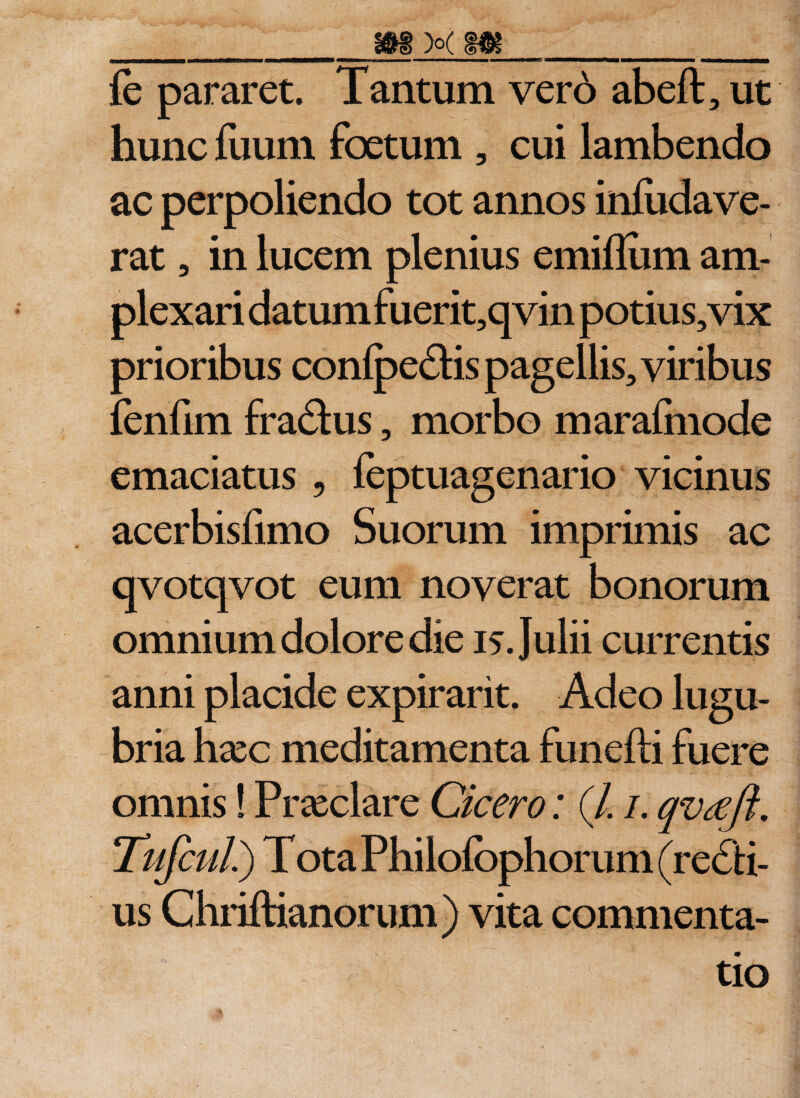 _m xm_ fe pararet. Tantum vero abeft, ut hunc fuum foetum , cui lambendo ac perpoliendo tot annos infudave- rat, in lucem plenius emiflum am¬ plexari datum fuerit,q vin potius, vix prioribus conlpe&amp;is pagellis, viribus fenfim fraftus, morbo marafmode emaciatus 9 feptuagenario vicinus acerbisfimo Suorum imprimis ac qvotqvot eum noverat bonorum omnium dolore die 15. Julii currentis anni placide expirarit. Adeo lugu¬ bria hxc meditamenta funefti fuere omnis! Praeclare Cicero: (/. 1. qvrefi. Tufcul.) T ota Philofophorum (regii¬ us Chriftianorum) vita commenta¬ tio