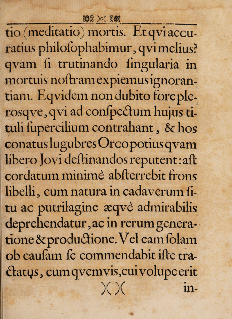 tio (meditatio) mortis. Et qvi accu¬ ratius philofophabimur, qvi melius? qvam fi trutinando lingularia in mortuis noftram expiemus ignoran¬ tiam. Eqvidem non dubito fore ple- rosqve, qvi ad conlpe&amp;um hujus ti¬ tuli fupercilium contrahant, &amp; hos conatus lugubres Orco potius qvam libero Jovi deftinandos reputent: aft cordatum minime abfterrebit frons libelli, cum natura in cadaverum li¬ tu ac putrilagine asqve admirabilis deprehendatur, ac in rerum genera¬ tione &amp; produ&amp;ione. V el eam lolam ob caulam le commendabit ille tra- ftatys 5 cum qvemvis,cui volupe erit )(X in-