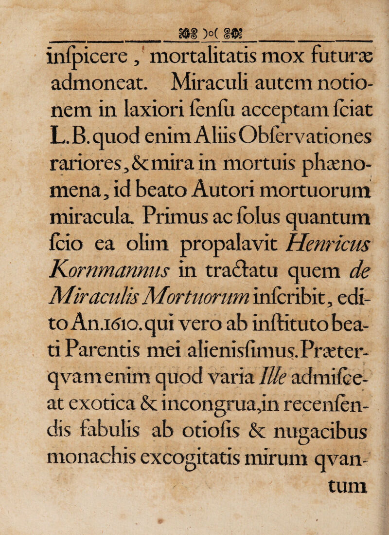 infpicere, mortalitatis mox futura admoneat. Miraculi autem notio¬ nem in laxiori ienfu acceptam fciat L.B.quod enim Aliis Obfervationes rariores &gt; mira in mortuis phaeno¬ mena , id beato Autori mortuorum miracula. Primus ac folus quantum fcio ea olitn propalavit Hernicus Kornmannus in tra&amp;atu quem de Miraculis Mortuorum infcribit, edi¬ to An.idio. qui vero ab inftituto bea¬ ti Parentis mei alienisfimus.Prceter- qvam enim quod varia Ille admifce- at exotica &amp; incongruajn recenlen- dis fabulis ab otiofis &amp;: nugacibus monachis excogitatis mirum qvan ’ tum