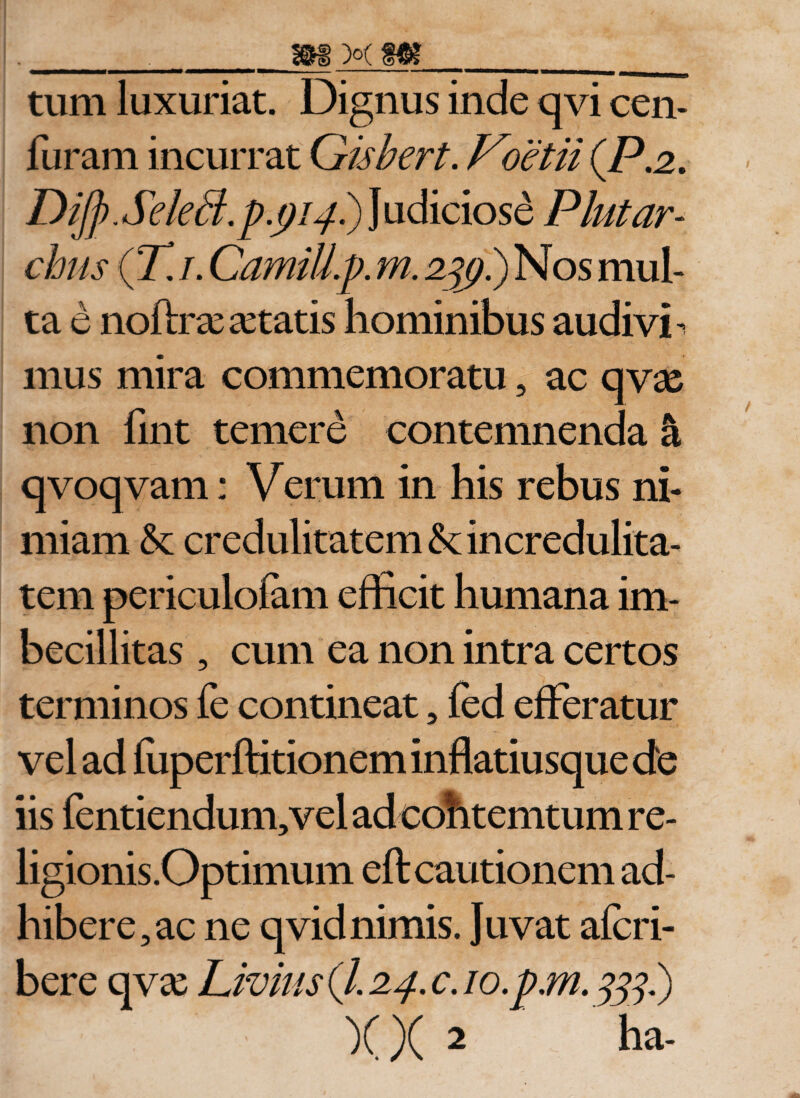 tum luxuriat. Dignus inde qvi cen- furam incurrat Gisbert. Voetii (P.2. DiJ]). SeleB.p.pipi) Judiciose Plut ar¬ chiis (T. i. CamiU.p. m. 2%}.) Nos mul¬ ta e noftras a:tatis hominibus audivi - mus mira commemoratu , ac qvse non fint temere contemnenda &amp; qvoqvam: Verum in his rebus ni¬ miam &amp; credulitatem &amp;; incredulita¬ tem periculofam efficit humana im¬ becillitas , cum ea non intra certos terminos fe contineat, fed efferatur vel ad luperftitionem inflatiusque de iis fentiendum,vel ad cohtemtum re¬ ligionis .Optimum eft cautionem ad¬ hibere, ac ne qvid nimis. Juvat afcri- bere qvse Livius (7.24, c. 10. pm. x )( 2 ha-