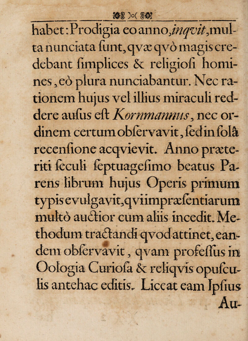 habet-.Prodigia eo anno/V^/^mul- ta nunciata funt, qvx q vo magis cre¬ debant fimplices &amp; religiofi homi¬ nes, eo plura nunciabantur. Nec ra¬ tionem hujus vel illius miraculi red¬ dere aufus eft KornmanmiSy nec or¬ dinem certum obfervavit, led in fola rens librum hujus Operis primum typisevulgavit^qviiniprxlentiarum multo audbior cum aliis incedit» Me-