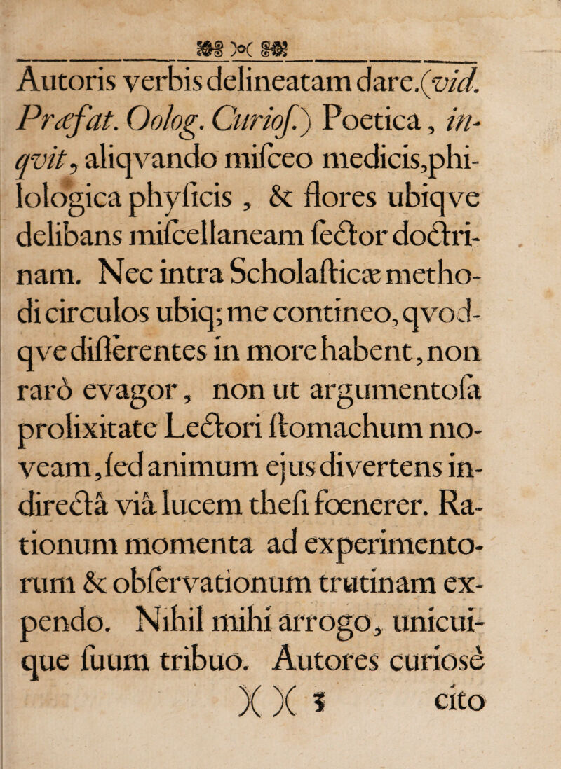 Autoris verbis delineatam dar c.(vid. Prrtfat. Oo/og. Cur iof.) Poetica, in- qvit5 aliqvando mifceo medicis,phi- lologica phyficis , Sc flores ubiqve delibans miicellancam feCtor doCtri- t nam. Nec intra Scholafticas metho¬ di circulos ubiq; me contineo, qvod- qve diflerentes in more habent , non raro evagor, non ut argumentoia prolixitate Lectori ftomachum mo¬ veam , led animum ejus divertens in¬ directa via lucem thefi focnerer. Ra¬ tionum momenta ad experimento¬ rum &amp; obfervationum trutinam ex¬ pendo. Nihil mihi arrogo, unicui¬ que fuum tribuo. Autores curiose )( x * cito