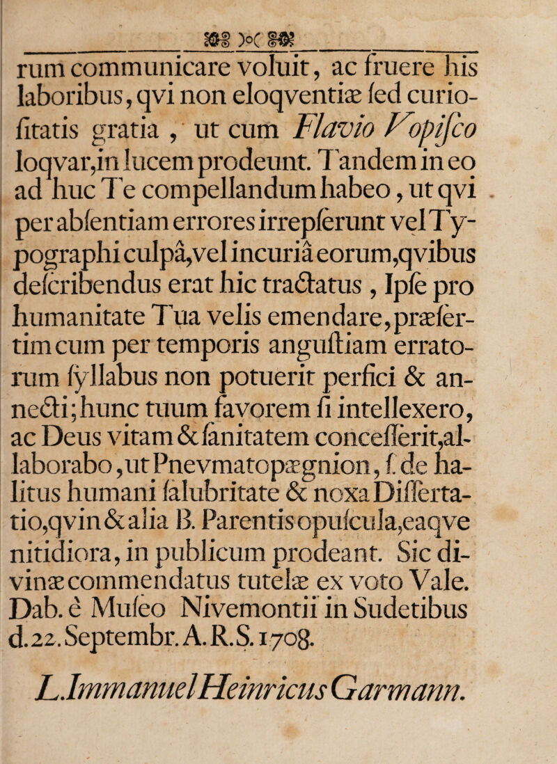 rum communicare voluit, ac fruere his laboribus, qvi non eloqventiae fed curio- fitatis gratia , * ut cum Flavio f^opifco loqvar,in lucem prodeunt Tandem in eq ad huc Te compellandum habeo, ut qvi per ablentiam errores irrepferunt vel Ty- pographi culpa,vel incuria eorum,qvibus defcribendus erat hic tra&amp;atus , Ipfe pro humanitate Tua velis emendare,praefer- tim cum per temporis anguftiam errato¬ rum fyllabus non potuerit perfici &amp; an- nedi;hunc tuum favorem fi intellexero, ac Deus vitam &amp;fanitatem concefierit,al¬ laborabo, ut Pnevmatop^gnion, I de ha¬ litus humani falubritate &amp; noxa Diflerta- tio,qvin&amp;alia B. Parentis opufcula,eaqve nitidiora, in publicum prodeant Sic di¬ vinae commendatus tutelae ex voto Vale. Dab. e Mufeo Nivemontii in Sudetibus d. 22. Septembr. A. R. S. 1708. LJmmanuelHeinricus Garmann.