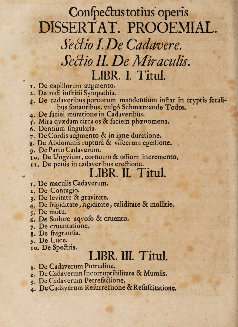 Confpe&lt;5his totius operis DISSERTAT. PROOEMIAL, Se dio I. De Cadavere. Sedio II. De Miraculis. LIBR. I. TituL i. De capillorum augmento. i. De nafi infititii Sympathia. De cadaveribus porcorum mandentium inftar in cryptis ferali¬ bus fonantibus, vulgo Schmaetzende Todte. 4. De faciei mutatione in Cadaveribus. f. Mira qvaedam circa os &amp; faciem phaenomena. 6. Dentium fingularia. 7. De Cordis augmento &amp; in igne duratione. g. De Abdominis ruptura &amp; vifcerum egeftione. 9. De Partu Cadaverum. 1 o. De Ungvium, cornuum &amp; oflium incremento* 11. De penis in cadaveribus ere&amp;ione. LIBR. II. TituL t. De maculis Cadaverum. 1. De Contagio. 3. De levitate &amp; gravitate. 4. De frigiditate, rigiditate, caliditate &amp; mollitie. 5. De motu. 6. De Sudore aqvofo &amp; cruento. 7. De cruentatione. 8. De fragrantia. 9. De Luce. 10. De Spe&amp;ris. LIBR. III. TituL 1. De Cadaverum Putredine. 2. De Cadaverum Incorruptibilitate &amp; Mumiis. $. De Cadaverum Petrefa&amp;ione. 4. De Cadaverum Refurre&amp;ione &amp; Refufcitatione.