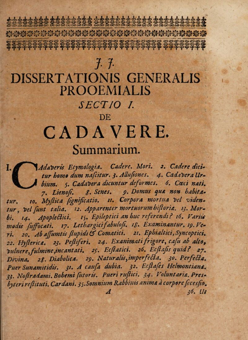&lt;5? Q? QP cya «p cvs ap crs CV5 c&gt;? cva qr? »jO «»» firi »V3 «y? cva ffra or3«vapr&gt;cv3c&gt;j&lt;ra«Qcv&gt; f ||f f f f f f f f f f $ $ f f f f f f f-ffffff? ¥ J- 7- DISSERTATIONIS GENERALIS FROOEMIAL1S SECTIO I. DE CADAVERE. Summarium. J_ Af Adamer is Etymologia. Cadere. Mori. 2. Cadere dici- ■ tur homo dum nafcitur. 3. Allufones. 4. Cadavera Ur- \J bium. $. Cadavera dicuntur deformes. 6. Cocci nati. 7. Lienof. g. Senes. p. Domus qua non habita¬ tur. 10. Myftica fignificatio. 11. Corpora mortua y&gt;el viden¬ tur, t&gt;el funt talia. 12. Apparenter mortuorum hf oria. 13. Mor¬ bi. 14. Apoplefthi. V). Epileptici an huc referendi? 16. Variis modis fuffocati. 17. Lethargicifabulof. /g. Examinantur, ip. Ve¬ ri. 20. Ab affumtis flupidi &amp; Comatici. 21. Ephialtici, Syncoptici. 22. Hyfterica, 23. Pefferi. 24. Exanimati frigore, cafu ab alte, tndnere,fulmine,incantati. 23. Ecfatici. 26. Ecfafs quid? 27. Divina. 2g. Diabolica, 2p. Naturalis,imperfe£la. 30. Perfebla. Puer Sunamitidis. 31. A caufa dubia. 32. Ecflafes Helmontiana. 33. Noftradami. Bobemt fetoris. Pueri ruflici. 34. Voluntaria. Pres¬ byteri reftituti. Car dani. gs.Somnium Rabbinis anima a corporefecesfio. A 36. Ut