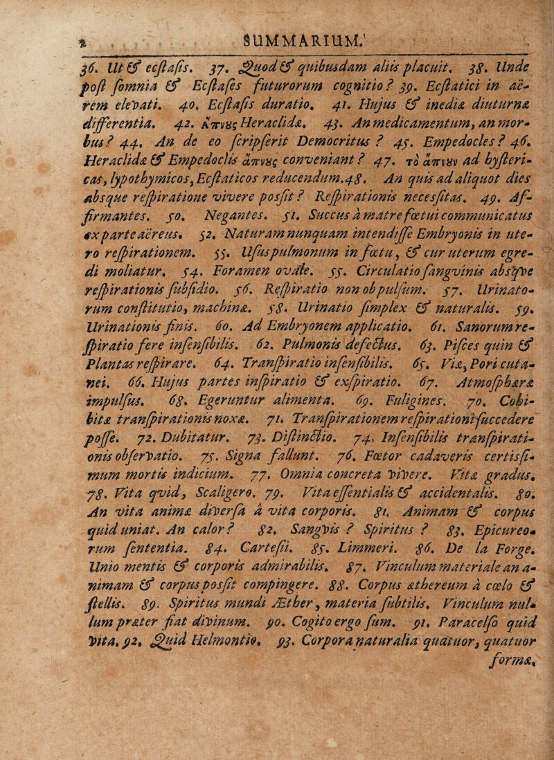 36\ Uttf ecftafis. 37. £&gt;uod&amp; quibusdam aliis placuit, 38* Unde poft fiomnia (f Ecflafes futurorum cognitio ? 39, Ecftatici in de- rem elegati, 40* Ecftafis duratio. 41, Hujus (f inedia diuturna differentia. 42. attv8s Heraclida, 43. An me dic amentum &gt; an mor¬ bus? 44. An de eo fcripfierit Democritus ? 43. Empedocles ? 46. Heraclida &amp; Empedoclis ctwvyg conveniant ? 4-/. To anm ad hyfteri- cos ylypothymicos^Ecftaticos r educendum.48» An quis ad aliquot dies absque rejpiratione vivere posjit ? Rejpirationis necesfitas. 43. Af¬ firmantes. 30. Negantes. 31, Succus a matre fcetui communicatus *x parte aereus. 32. Nat uram nunquam int e ndffe Embryonis in ute¬ ro rejpirationem. 55. Ufiispulmonum in fatu ? (f cur uterum egre¬ di moliatur. $4, Foramen ovale. 33. Circulatiofangvinis absque rejpirationis Jubfidio. 36. Refbiratio non obpulfum. 33. Urinato¬ rum conflit ut ioy machina. 38 • Urinatio fimplex (f naturalis. 33. Urinationis finis. 60. Ad Embryonem applicatio. 61. Sanorum re- jpiratio fere infenfibdis. 62. Pulmonis defeSius. 63. Pifices quin (f Plantas rejpir are, 64. Tranjpiratiomfenfibilis. 63, Via% Pori cuta¬ nei. 66, Hujus partes inftpiratio (f exfpiratio. 67. Atmofphara impulfus. 68* Egeruntur alimenta. 69. Fuligines. 70, Cohi¬ bita tranjpiratienis noxa. 71, Tranfpirationem rejpirationifuccedere poffe. 72. Dubitatur. 73. DftinBio, 74, Infenfibilis tranfpirati- onis ohferl&gt; at io. 73. Signa fallunt. 76. Fcetor cadaveris certis fi¬ mum mortis indicium. 77, Omnia concreta vivere. Vita gradus. 78. Fit a qvidy Sc aligero, 79. Vitaeffentialis (f accidentalis. 80. An vita anima dfcerfa d vita corporis. 8t Animam (f corpus quid uniat. An calori 82* Sanguis i Spiritus 1 83* Epicureo« rum finientia. 84* Car te fi. 83* Limmeri. 36* De la Forge, Unio mentis (f corporis admirabilis. 87* Vinculum materiale an a- nimam (f corpus posjit compingere. 88* Corpus athereum d coelo fiellis. 89* Spiritus mundi Mtber, materia fkbttlis. Vinculum nui* lum prat er fiat divinum, 90. Cogito ergo fum. 91. Paracelfo quid Vita. 92. Helmontio. 93. Corpora naturalia quatuor, quatuor forma, \ _