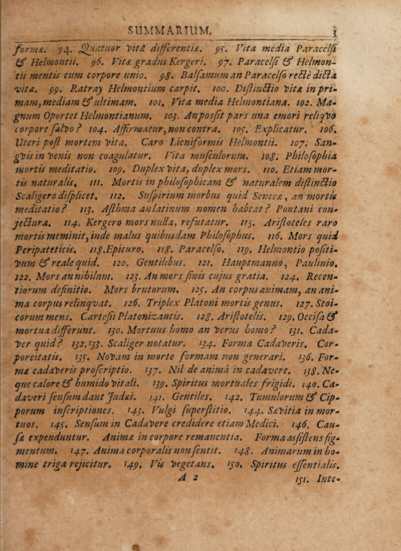 forma. 34: Jjhtaiiter VitJt differentia. media Paracclfi (fi Helmontii. $7Ae gradus Kergerj. p'7, Paracelfi (fi Helmon~ /// mentis cum corpore unio. j?&lt;f. Balfamum an Paraceifo re di e ditia vita. pp. Ratray Helmontium carpit. /00. Diflinfiio Vita in pri- mam, mediam (fiultimam. 101, Vita media Helmontiana. 102. Ma- gnum Oportet Helmontianum. 103, Anposfit pars una emori reliqVo corpore faho ? 104. Affirmatur, non contra. 105. Explicatur. 106* Iteri pofi mortem Vita. Caro Lieniformis Helmontii. 107. $an~ gVis in Venis non coagulatur. Vita mufculorum. iog. Pbilofophia mortis meditatio. iop. Duplex Vita, duplex mors. 110. Etiam mor¬ tis natur alis 4 ///. Mortis in philofiophicam (fi naturalem diftinBio Sc aligero difplic et, 112. Sufipirium morbus quid Seneca, an mortu meditatio ? 113. Aflbma anlatinum nomen habeat ? Fontani con• jethira. 114, Kergero mors nulla, refutatur. //5. Arifloteks raro mortis meminit finde malus quibusdam Philofophiis. u6. Mors quii Peripateticis, ng.Epicuro. ug. Paraceifo. np. Helmontio pofiti- Vum (fi re ale quid. 120. Gentilibus. 121. Hauptmanno, Paulinio. 122. Mors annihilnm. 123. An mors finis cujus gratia, 124, Recen- tiorum definitio. Mors brutorum9 /2/. ^/2 corpus animam, an ani* ma corpus relinqvat. 126\ Triplex Platoni mortis gentis. 127. Stoi¬ corum mens. CartefiiPlatonizantis. i2g. Arifiotelis. i2p,0ccifa(fi mortua differunt. 130. Mortuus homo an Verus honfo ? 131. Cada¬ ver quid? 132,133, Scaliger notatur. 134. Forma Cadaveris, Cor- poreitatis. 133, NoVam in morte formam non generari. 136. For¬ ma cadaveris profcriptio. 137. Nil de anima in cadavere. 13g. Ne¬ que calore (fi humido Vitali, 133. Spiritus ?n ortu ales frigidi. 140. Ca¬ daverifienfum dant Judai. 141. Gentiles. 142, Tumulorum (fi Cip¬ porum infcriptiones. 143. Vulgi fuperflitio. 144, Savitia in mor¬ tuos, 143. Senfum in CadaVere credidere etiam Medici. 146. Cau- f&amp; expenduntur. Anima in corpore remanentia. Forma asfiflensfig* mentum. 147. Anima corporalis non fentit. 143. Animarum in ho¬ mine triga rejicitur. l49&gt; Vis Vegetans. 130, Spiritus effentialis. d 2 /j7. In te-»