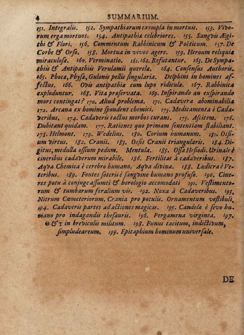 iji. Integratis. 152. Sympathiarum exempla in mortuis, ijj. V1V0- rum erga mortuos. 154. Antipathia celebriores. /j&gt; SangVis ABgi- tbi (f Flori. 156. Commentum Rabbinicum (f Poeticum. 157. De Corbe tf Orfo. ij$. Mortua in vivos agere, 139. Heroum reliquia wiraculofa. 160. Verminatio. 161J62. Refutantur. 16$. De Sympa¬ thiis Antipathiis Verulamii querela. 164. Confenfus Authoris. *6j. Phocat Pbyfi) Gulonis pellis [ingularia. Delphini in homines af- feBus. 166. Ovis antipathia cum lupo ridicula\ 167. Rabbinica exploduntur. 168. Vita prafervata. 169. Infpirando an exfpirando Tnors contingat? 170. Aliud problema. 171. Cadavera abominabilia 172. Arcana ex homine fpondent chemici. 173. Medicamenta e Cada* y&gt;eribus. 174. Cadaveris taBus morbos curans. 173. Afcitem. 176. Dubitant quidam. 177. Rationes quo primam fententiam flabiliant. 278. Helmont. 17p. We delitis. igo. Corium humanum. i$i. Osff- um Virtus. 182. Cranii. igj, Osfis Cranii triangularis. 184«Di' gitusy medulla offium pedum. Mentula. 183. Offa Hefiodi. Urinale e cineribus cadaverum mirabile. ig6. Fertilitas a cadaveribus. 187. AqVa Chemica e cerebro humano. AqVa divina. 188• Ludicra e Ve¬ teribus. 189. Fontes foterii e fangVine humano profufo. 190. Cine¬ res potu a conjuge affumti horologio accomodati 191. Vejlimento- tum (f tumbarum feralium vis. 192. Noxa a Cadaveribus. 193, Nitrum Coemeteriorum. Crania pro poculis. Ornamentum veftibuli9 294. Cadaveris partes adactiones magicas. 199. Candela e fevo hu . mano pro indagandis thefauris. 196. Pergamena virginea. 197. &amp; in breviculis militum. 198. Funus tacitum, indiBiVum, fmpludeareum, 299. Fpitaphium hominum ttmverfale. DE /