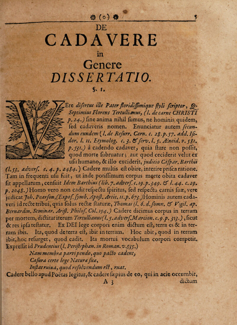 DE CADAVERE in Genere DISSERTATIO. §. !♦ Ere difertus ille Pater floridiffmique flyli fcriptor, Gf Septimius Florens Tertullianus, (l. de carne CHRISTI p. 24.) fine anima nihil fumus, ne hominis quidem, fed cadaveris nomen. Enunciatur autem fecun¬ dum eundem ( /. ^ Re furr. Carn. c. 28^.37. add. Ifi- dor. L 11. Etymolog. c. 3. &amp;fcrv. I. 3. /Eneid. v. j$i. P-S31') a cadendo cadaver, quia ftare non pofiit, quod morte fubruatur; aut quod ceciderit velutex ufu humano, &amp; illo exciderit, judicio Cafpar. Barthii (1.33. tidverf. c. q..p. 2484-') Cadere multis efi obire, interire prifca ratione. Tam in frequenti ufu fuit, ut inde potiffimum corpus morte obita cadaver fit appellatum, cenfuit Idem Barthius (lib. 7. adserf c. 19.P.349. &amp; L 44. c. 29. p. 2048.) Homo vero non cadit refpedu fpiritus, fed refpedu carnis fuse, vere judicat Joh. PearfonfExpoffymb. Apoft. Artic, n.p. 633.)Hominis autem cada¬ veri id rede tribui, qvia lolus redae flaturae, Thomas(l. S.d.fomn. &amp; Vigil, ap. Bernardin. Seminar. Arift. Philof CoL 104.) Cadere dicimus corpus in terram per mortem, diditatiterum Tertullianus (l.3.adverfMarcion. c.y.p. 313.), ficut &amp;res ipfa teflatur. Ex DEI lege corpori enim didum efi, terra es &amp; in ter¬ ram ibis. Ita, quod de terra efi, ibit in terram. Hoc abit, quod in terram ibit, hoc refurget, quod cadit. Ita mortui vocabulum corpori competit, Exprefiit id Prudentius (/. Periflcphan. in Roman. v.333.) Nam membra parvi pendo, quo paUo cadent, Cafura certe lege Natura fu a. Inflat ruina, quod refolvendum efi, ruat. Cadere bello apud Poetas legitur,Se cadere faepius de eo, qui in acie occumbit, A 3 didum