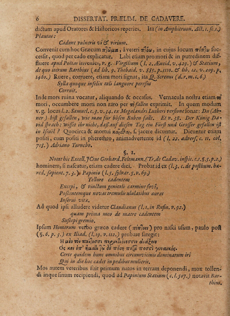 di&amp;um apud Oratores &lt;Sc Hiftoricos repedes. Ita (in Amphitruon. Aci. i.fi.i.) 'Plautus : Cadunt vulneris vi &amp; virium. Convenit cum hoc Grsecum^^ce» a veteri otl‘000 , in cujus locum -nhf]® iuc~ cesfit, quod per cado explicatur. Labi etiam pro mori St in putredinem dif¬ fluere apud Poetas invenies, v. g. Virgilium (/. 2. /Eneid. v. 429.) &amp; Statium , de quo iterum Barthius (ad lib. 9. Thebaid. v. ggy. p.xuo. &amp; lib. 12. v. 209. 1460.) Ruere, corruere^ etiam mori fignat, ita fKSerenus (d. r. m. c% 6) Sylla quoque infelix tali languore per ejus Corruit. Inde mors mina vocatur, aliquando &amp; occafus. Vernacula noflra etiamW mori, occumbere morti non raro per To faUen exprimit. In quem modum v. g. locus /. 2. Samuel. c.j. v.yp. ex Megalandri Lutheri verfon e [oneit: Dit ('Ab- ner) bifi gefallen, \vie man fur bofen Buben faUt. Et v. jg. Der Konig Da* vid frach: tyijfet ihrnichty daf auf diefen Tag ein Furft und Gr offer gefallen ijl in IJrael P Quocirca &amp; mortui f. jacere dicuntur. Dicuntur etiarn pofiti, cum politi in pheretfiro, animadvertente id ((. 22. adverf c. 11. coh yig.) Adriano Tumebo, ' ' §. § / Notat hic Excell.JCttis Gerhard.Feltmann.(Tr.de Cadav. injpic. c,t.§.y;p.2.) hominem, fi nafcatur, etiam cadere dici. Probat id ex (Lj. c. degofhum. ha- red. fapient. 7. j.) Papinio (l.j. Jylvar.j. v. 69.) Tellure cadentem Excepi, &amp; vinclum genitali carmine foviy Pofcentcmqm novas tremulis ululatibus auras Inferni vita. Ad quod ipli alludere videtur Claudianus (l. i.in Rufin. V.92I) quam prima meo de matre cadentem Siifcep i gremio. Ipfum Homerum verbo grseco cadere (tfAr7«0 pro nalci ufum, paulo poft {§.b,p. 3.) ex Iliad. (I.19. v.112.) probare lategit: Hu&lt;§v v£v mfjseren mg/Khcvgctcrtv dvdrm • de; Hsv stT ilitAakfjd Ttiori Troerer) yovMxog* Certe quidem hunc omnibus circumvicinls dominatum iri (Qui in die koc cadet in pedibus mulieris. Mos autem veteribus ft.it primum natos in terram deponendi, mox tollen¬ di inque finum recipiendi, quod ad Papinium Si anum- ( c, l.joy.J notavit Bar- thius.