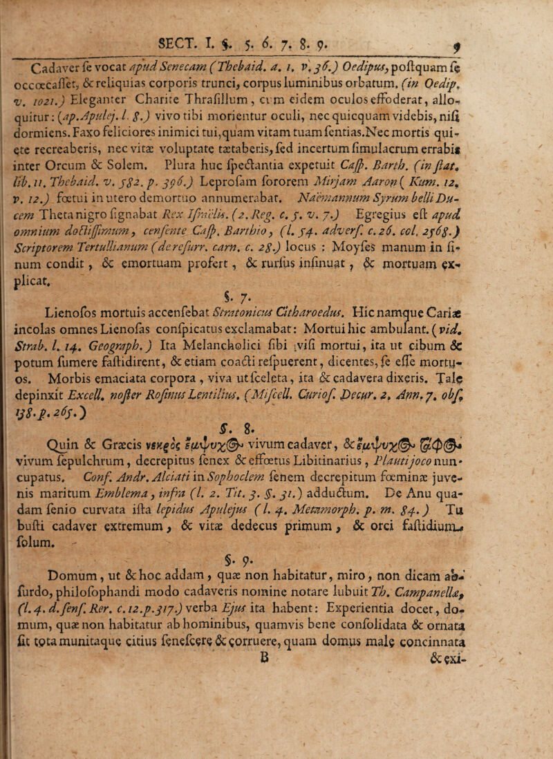 Cadaver fe vocat apudSenecam (Thcbaid. a. 1, v\j6.) Oedipus, poflquam fe occoecaflet, &amp; reliquias corporis trunci, corpus luminibus orbatum, (in Oedip. v. 1021.) Eleganter Charite Thrafillum, cim eidem oculos effoderat, alio-? quitur: [ap.Apulej. I. p.) vivo tibi morientur oculi, nec quicquam videbis, nifi dormiens. Faxo feliciores inimici tui,quam vitam tuamfentias.Nec mortis qui¬ ete recreaberis, nec vitas voluptate tastaberis,fed incertum fimulacrum errabii inter Orcum &amp; Solem. Plura huc fpedantia expetuit Caffi. Barth. (in flat. Ut, //. Thcbaid. v. j$2. p, 306.) Leprofam fororem Mirjam Aaron ( Kum. 12« v. 12.) foetui in utero demortuo annumerabat. Naeni annum Syrum belli Du¬ cem Theta nigro lignabat Rex Ifractis. (2. Reg. c. j. v. 7.) Egregius eft apud omnium doBijftmum, cenfente Cajft Barthio, (L 74. adverf c. 26. coi, 2763.) Scriptorem Tertullianum (derefurr. carn, c. 2$.) locus ; Moyfes manum in li¬ num condit, &amp; emortuam profert, dc rurlus infinugt 7 §c mortuam ex¬ plicat, §. 7. Lienofos mortuis accenfebat Stratonicis Citharoedus. Hic namque Cariae incolas omnes Lienofas conipicatus exclamabat: Mortui hic ambulant, (ridm Strab. L 14, Geograph.) Ita Melancholici libi ivifi mortui, ita ut cibum Sc potum fumere faflidirent, &amp; etiam coadi refpuerent, dicentes, fe effe mortu¬ os. Morbis emaciata corpora , viva utfceleta, ita &amp; cadavera dixeris. Jale depinxit Excell, nofier Roftms Lentilms. (MifceU. Curiof, JDecur, z, Ann, 7, obf 138' 2.6$, ) S. 8. Quin &amp; Graecis vivum cadaver, vivum fepulchrum, decrepitus fenex &amp; effectus Libitinarius, Plauti joco nun * cupatus. Conf Andr, Alciatim Sophoclem fenem decrepitum foeminas juve¬ nis maritum Emblema, infra (L 2. Tit. 3. §, 31,) addudum. De Anu qua¬ dam fenio curvata illa lepidus Apulejus (/. 4. Metamorph. p. m. $4.) Tu bulli cadaver extremum, &lt;Sc vitae dedecus primum, &amp; orci faftidiunu folum. - §• 9- Domum, ut &amp;hoc addam, quae non habitatur, miro, non dicam ab- furdo, philofophandi modo cadaveris nomine notare lubuit Th, CampanelUf (I.4. d.fenf Rer, c. iz.p.317.) ver^a Ejus ita habent: Experientia docet, do¬ mum, quae non habitatur ab hominibus, quamvis bene confolidata &amp; ornatu fit tptamunitaque citius fenefcere &amp; eorruere, quam domus male concinnata B &amp; exi-