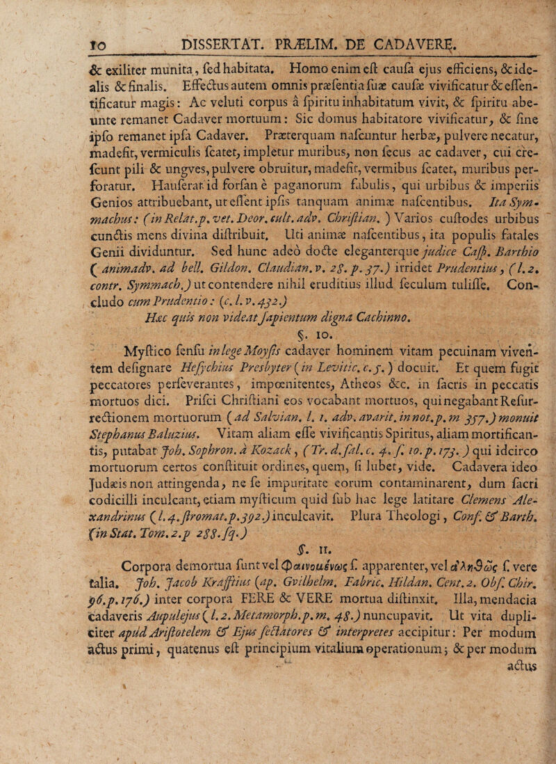 Sc exiliter munita, fed habitata. Homo enim eft caufa ejus efficiens* &amp;ide- alis &amp; finalis. Effe&amp;us autern omnis praefentia luas caufae vivificatur&amp;effen- tificatur magis: Ac veluti corpus a fpi ritu inhabitatum vivit, Sc fpiritu abe- unte remanet Cadaver mortuum: Sic domus habitatore vivificatur, &amp; fine ipfo remanet ipfa Cadaver. Praeterquam nafcuntur herbae, pulvere necatur, madefit, vermiculis fcatet, impletur muribus, non fecus ac cadaver, cui cre- fcunt pili Sc ungves, pulvere obruitur, madefit, vermibus fcatet, muribus per¬ foratur. Hauferan'id forlan e paganorum fabulis, qui urbibus &amp; imperiis Genios attribuebant, ut effient ipfis tanquam ■ animae nafcentibus. Ita Sym- machus: (in Retat .p* vet. Deor. culi, adv. Chriftian. ) Varios cuftodes urbibus eundis mens divina difiribuit. liti animae nafcentibus, ita populis fatales Genii dividuntur. Sed hunc adeo dodle eleganterque judice Cajp. Barthio ( animadv. ad heU. Gildon. Claudium, v. 2$. p, 37.) irridet Prudentius, (1.2. contr. Symmach.) ut contendere nihil eruditius illud feculum tuliffe, Con¬ cludo cum Prudentio : (r. /. v. 432.) Hac quis non videat japicntum digna Cachinno. §. 10. My frico fenlu in lege Moyfis cadaver hominem vitam pecuinam viven¬ tem defignare Hefychius Presbyter {in Levitic. c.j. ) docuit. Et quem fugit peccatores perfeverantes, impoenitentes, Atheos ckc. in facris in peccatis mortuos dici. Prifci Chriftiani eos vocabant mortuos, qui negabant Refur- r edi o nem mortuorum ( ad Salvian. L 1. adv. avarit. in not.p. m jjy.) monuit Stephamcs Baluzius. Vitam aliam effe vivificantis Spiritus, aliam mortifican¬ tis, putabat Joh. Sophron, d Kozack, (Tr. d.fal. c. y. f% 10.p. 133. ) qui idcirco mortuorum certos conftituit ordines, quem, fi Jubet, vide. Cadavera ideo Judaeis non attingenda, ne fe impuritate eorum contaminarent, dum facri codicilli inculcant, etiam myfiicum quid fub hac lege latitare Clemens Ale¬ xandrinus ( /, y.flromat.p.ycjz.) inculcavit. Plura Theologi, Conf. &amp; Barth, fwStat.Tom.a.p 2$$,fq.) §. 11. Corpora demortua funtvel&lt;J)$&lt;yo#ffV&amp;s£ apparenter, vel dXnScex; f vere talia, Joh. Jacob Krajftius {ap. Gvilhelm. Fabnc. Hildan. Cent.2. Obf.Chir. 96.p&gt; ij6.) inter corpora FERE &amp; VERE mortua diffinxit. Illa, mendacia cadaveris u^pulejus\ /. a. MHJpmrpfcjtp. m. 48») nuncupavit. Ut vita dupli¬ citer aptid Ariflotelem &amp; Ejus feciatores Cf interpretes accipitur: Per modum adus primi* quatenus efl principium vitalium operationum j &amp; per modum adus