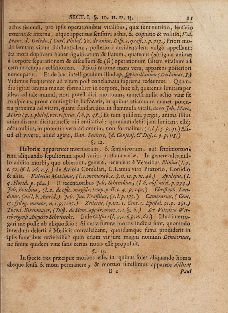 adus fecundi, pro ipfis operationibus vitalibus, quae funtnutritio, (enfatlo externa &amp; interna, atque appetitus fenfitivi adus, &amp; cognitio Sc volitio; Vid. Franc. d. Ovicdo. (Curf. Philof. Tr. deanim. Z&gt;/$. /. qvafl. i.p. yiy.) Priori mo¬ do famtam vitam fiibftantialem, pofleriori accidentalem vulgo appellant: Ita mors duplicem habet flgaificatum &amp; flatum, quatenus (a) fignat animae a corpore feparationem &amp; difceffum &amp; (jS) operationum faltem vitalium adi certum tempus cellationem. Priori ratione mors vera, apparens pofleriori nuncupatur. Et de hac intelfigendum illud ap. Gjvimilianum (Declamat. $.) Vidimus frequenter ad vitam pofl conclamata fuprema redeuntes. Quam- diu igitur anima manet formaliter in corpore, hoc eft, quatenus limitata per ideas ad tale animal, non potefl dici mortuum, tametfi nulla adio vitae fk confpicua, prout contingit in (offocatis, in quibus etiamnum manet poten¬ tia proxima ad vitam, quam fundari dixi in flammula vitali, docet joh.Mare9 Marci(p. uphilof.vet.reftitut.f. 6.p. 4g.)Et tum quidem, pergit, anima illius animalisnon diciturineffe nili entitative: quoniam defiit jam limitari; eiiq; adunullius,in potentia vero ad omnia; non formaliter, (c. Lf.y.p. 41.) Ali¬ ud eft vivere, aliud agere, Dan. Senncrt, (d. Confenf. &amp;Dijf.c.p.p.ug.) §. 12. Hifloriae apparenter mortuorum, &amp; femivivorum, aut femimortuo» i*um aliquando fepultorum apud varios proflant varias. In genere tales,nul¬ lo addito morbi, quo obierunt, genere, recenfent e Veteribus Plin’ms{l.y. C.52.&amp; l. 26'. c.3,) de Aviola Confulari, L.Lamia viro Praetorio, Corfidio &amp; aliis. Valerius Maximus, (l.i. memorab. c. g. n. 12.p. m. 4 6.) Apulejus, ( /. 4.Florid. p.364.) E recentioribus joh. Schenckius, (l 6. obf.med.p. yp4.) joh. Evichius, (1.2. de ojfic. magijir. temp.peH. c. 4. p, 140.) Chriftoph Lan- dinus, (adi. b. JEneid.) joh. jac. Kraffines, (c. I.p. lyy. ) Camerarius, ( Cent. ij.jyllog. memor, n. i.p. 1204.) Zeilems, (part. 1. Cent. 1. Epiftol. pi.p9 2gi.) Theod. Kirchmajer, (Dijf. de FLom. appar. mort. c. 1. §. 6.) De Vitrario IVit- tebergenfi AuguHo Schwencke. Inde Celfus: (/, 2. c. 6.p. m. 62.) Illud interro¬ gari me poffe ab aliquo fcio: Si certa futuras mortis indicia funt, quomodo interdum deferti a Medicis convalefcant, quosdamque fama prodiderit in ipfis funeribus revivixiffe? quin etiam vir jure magni nominis Democritus^ ne finitae quidem vitae fatis certas notas effle propofuit. §• B- Infpecie tres praecipue morbos effe, in quibus folet aliquando homo absque fenfu &lt;3c motu permanere ; &lt;$c mortuo fimillimus apparere dittitat B i r Paul