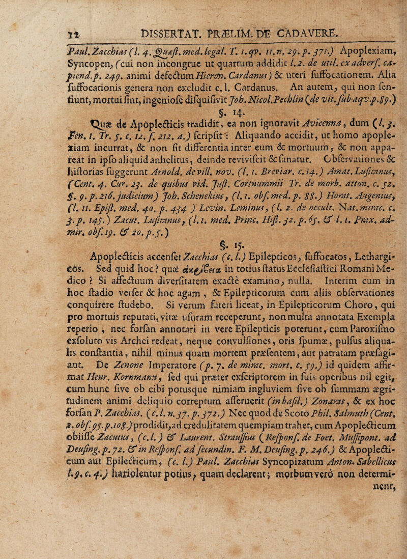 Paul. Zacchias (1. 4.^uaft. med. legaL T. i.qp. //. n.2p.p. 371.) Apoplexiam, Syncopen, (cui non incongrue ut quartum addidit 1.2. de util. exadverf ca- piend.p, 24$. animi defed um Hieron. Cardanus) &amp; uteri fuffqcationem. Alia fuffocationis genera non excludit c. 1. Cardanus. An autem, qui non fen- tiuiitj mortui fint, ingeniofe difquifivitjob. NicoLPechlin (de vit. fuEaqv.p.Spl) §• *4a t^use de Apople&amp;icis tradidit, ea non ignoravit Avicenna, dum (/. £&lt;?#. /. 7&gt;, j. ^ 12. f 212. fcripfitl Aliquando accidit, ut homo apople¬ xiam incurrat, Sc non fit differentia inter eum &amp; mortuurii, Sc non appa- feat in ipfo aliquid anhelitus, deinde revivifcit &amp; fanatur, Obfervationes Sc liiftorias fuggerunt Arnold, devill. nov. (7, /. Breviar. c.14.) Amat.Lufimius, f Cb?/. D/k. 7? quibus vid. Jufi. Cortnummii Tr. 7f atton, c. 32. 5. p. p. 216. judicium) joh. Schenekius, (7. /. obfmed.p. $$.) Horat. Augemus} (L n. Epifl. 72^7. .£0, ) Levin. Leminus, (L 2. de occult. Nat. mirae, c. j.p. 14j.) Zacttt. Lufmnus} (l. 1. med. Prine. Mif, 32, p. 63, (f L /. ^P/W, ^7- mir. obf.ip. &amp; 20. p. 3.) §. ij. Apopledicis accenlet^^r&amp;W (7./J Epilepticos, fuffocatos, Lethargi¬ cos. Sed quid hoc? quae in totius ftatusEcclefiaffici Romani Me¬ dico ? Si affe&amp;uum diverfitatem exa&amp;e examino, nulla. Interim cum in hoc ftadio verfer &amp; hoc agam , &amp; Epilepticorum cum aliis obfervationes conquirere ftudebo. Si verum fateri liceat, in Epilepticorum Choro, qui pro mortuis reputati, vitae ufuram receperunt, nonmulta annotata Exempla tepefio ; nec forfan annotari in vere Epilepticis poterunt, cumParoxifmo Cxfoluto vis Archei redeat, neque convulfiones, oris ipumae, pulfus aliqua- lis conffantia, nihil minus quam mortem praefentem, aut patratam praefagi- ant. De Zenone Imperatore (p. 7. de mirae. mort. C. jp.) id quidem affir¬ mat Henr. Kornmann, fed qui praeter exferiptorem in fuis operibus nii egit, cum hunc five ob cibi potusque nimiam ingluviem five oh fummam aegri¬ tudinem animi deliquio correptum afleruerit (inbafil,) Zonaras, Sc ex hoc forlatl P. Zacchias. (c. L n.37. p. 372.) Nec quod de Scoto PhiL Salmuth (Cent. s» obf. pj.paogJ prodidit,ad credulitatem quempiam trahet, cum Apople&amp;icum obiiffe Zacutus, (c.l.) &amp; Laurent. Straujfius (Refponf de Poet. Mujfipont. ad Deufingtp. 72. (f in Refponf. ad fecundin. i7. M. Deufmg.p. 246.) Sc Apople&amp;i- cum aut Epiletfficum, (c. L) Paul. Zacchias Syncopizatum Anton. Sabellicus !*9'C'4') hariolentur potius^ quam declarent £ morbum vero non determi¬ nent,