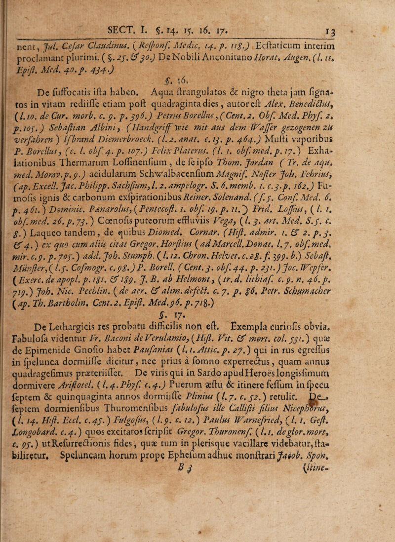 nent, Jul. Cafar Claudinus. (Rejfionf Medie, 14. p. n$.) Ecftaticum interim proclamant plurimi, ( §. 23, &amp;30.) De Nobili Anconitano Horat» Augen, (l. it. Epift. Med. i'. 16. De fuffocatis ifta habeo. Aqua ftrangulatos &amp; nigro theta jam ligna¬ tos in vitam rediifie etiam poft quadraginta dies, autored Alex, BenediCiti^ {Lio, de Cur. morb. c. 9. p. 396.) PetrusBorellus, (Cent,2. Obf. Med. Phyf a. p.ioj.) Sebafiian Albini, (Handgriff \vie mit aus dem IVafjer gezogenen zii •verfahren ) Ifbrand Diemcrbroeck. (1.2. anat. c. 13. p. 463..) Mufli vaporibus P. Borellus y (c. I, obf 4. p. 107.) Felix Piat erus. (L /. obf med. p. 17.) Exha¬ lationibus Thermarum Loflinenfium , de feipfo Tbom. Jordan ( Tr. de aqu. med. Morav.p. 9.) acidularum Schwalbacenfium Magnif No fer Joh. Febritis, (ap.Excell. Jac.Philipp. Sachfium,l. 2.ampelogr. S. 6.memb. 1. c.3.p. 162.) Fu- mofis ignis &amp; carbonum exfpirationibus Reiner. Solenand. (f j. ConfMed. 6. р. 461.) Dominic. Pan aro Ius, (Pentccoft. 1. obf 19.p. u.J) Fnd. Lojfus, ( /. /. obf. med. 26.P.73. ) Coenofis puteorum effluviis Vega} (/. 3. art. Med. S.y. C. g.) Laqueo tandem, de quibus Diomed. Comar. (Hift. admir. 1. fiT 2. p. 3. &amp;4-) ex quo cura aliis citat Gregor. Horfiius ( adMarccll. Donat, l.j. obf. med. mir, c.9. p. 703.) add. Job. Stumpb. (1.12. Chron. Helvet. c. 2$. fi 199. b.) Seba fi. Miinftcr, (l.y. Cofmogr. 0.9$.) P. Borell. ( Cent. 3. obf 44. p. 231.) Joc. JFepfer. {Exerc.deapopl.p.igi. 1S9. J.B. ab Helmont, (tr.d. lithiaf c.9. n. 46.fi. 719.) Joh. Nic. Pechlin. ( de aer. (F alim.defett, c. 7. p, $6. Petr. Schumacber ( ap. Th. Bartbolin. Cent. 2. Epifi. Med.96. p. 71g.) 17* De Lethargicis res probatu difficilis noli eft. Exempla curiofis obvia, Fabulofa videntur Fr. Baconi de Verulamio,(Hift. Vit. &amp; mort. coi. J31.) quas de Epimenide Gnofio habet Paufanias (/*/. Attic.p. 27.) qui in rus egreflus in fpelunca dormiiffie dicitur, nec prius a fomno experredtus, quam annus quadragefimus praeteriiffet. De viris qui in Sardo apud Heroes longisfimum dormivere Ariftotel. ( 1.4. Phyf c.4.) Puerum aeftu &amp; itinere feffum inlpecu feptem &amp; quinquaginta annos dormiiffie Plinius (l.y. c. 32.) retulit. Dc_» feptem dormienfibus Thuromenfibus fabulofus ille CaUifii filius Niceplwntiy (/. 14. Fhft. Eccl. c.43.) Fulgofus, {I.9. c. 12.) Paulus JFarnefried, (/. i. Gefi. Longobard. c.4.) quos excitatos icripfit Gregor. Fhuronenf. (/./. deglor.mort9 с. 9J.) utRefurre&amp;ionis fides, quae tum in plerisque vacillare videbatur, Miretur, Speluncam horum prope Ephefumadhuc monftrari^^. Spon. S 3 {iUne*