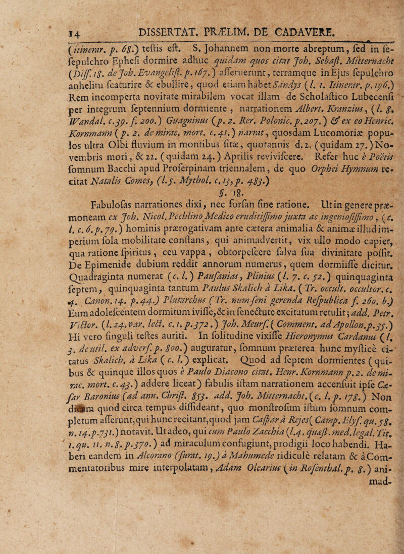 ------,---—. .- ' i A (itinerar. 7. 681) tcftis ed. S* Johannem non morte abreptam, fed in fe- fepulchro Ephefi dormire adhuc quidam quos citat Joh. Sebafit. Mitternacht (Dijfi. i$' de Joh» Evangetift. p. i6y.) ademerunt, terramque in Ejus fepulchro anhelitu fcaturire &amp; ebullire, quod etiam^|betSa^dys (/. /. Itinerar. p.ip6.) Rem incomperta novitate mirabilem vocat illam de Scholadico Lubecend per integrum feptennium dormiente , narrationem Alberi. Kranzius, (/. $, IHandal. e&gt;jp. fi. 200.) Guagnmus (7. 2» Rer. Polonic. p.2oy.) ex eoHenric. Kornmann (7. 2. de mirae, mon. c.41.) narrat, quosdam Lucomorise popu¬ los ultra Olbi fluvium in montibus fine, quotannis d.2, (quidam 27.)No¬ vembris mori, &amp; 22. ( quidam 24.) Aprilis revivifcerc. Refer huc e Poetis fomnum Bacchi apud Proferpinam triennalem, de quo Orphei Hymnum re¬ citat Natalis Comes? (l.J. MythoL c,iyyp. 48j.) §• 1$» Fabuloias narrationes dixi, nec forfan fine ratione. Ut in genere prae¬ moneam ex Joh. Nicol. Pechlino Medico eruditijfiimo juxta ac ingemofiffiimo, ( c. I. c. 6.p.ypE) hominis praerogativam ante caetera animalia &amp; animee illud im¬ perium fola mobilitate conflans, qui animadvertit, vix ullo modo capiet, qua ratione fpiritus, ceu vappa , obtorpefeere falva fua divinitate poflit. De Epimenide dubium reddit annorum numerus, quem dormiide dicitur. Quadraginta numerat (c. /.) Paufianiasy Plinius (/. 7. c. /a.) quinquaginta feptem, quinquaginta tantum Paulus Skalich d Lika. ( Tr. occult. occultor. c. 4. Canon. 14. p.440 Piatur dius (Tr. numfieni gerenda Refipublica fi. 260. b.J Eum adolefcentem dormitum iviiTe,&amp; in feneUute excitatum retulit y addt Petr. ViBor. (l.24»var. IcEl. c.i.p.yy2.') Joh.Meurfi.{ Comment. ad Apollon.p.yy.) Eli vero fmguli tedes auriti. In folitudine vixifTe Hieronymus Cardanus (/. dcutil. ex adverfi.p. goo.) auguratur, fomnum praeterea hunc myflice ci¬ tatus Skalich. d Lika ( c. l.j explicat. Quod ad feptem dormientes (qui¬ bus &amp; quinque illos quos e Paulo Diacono citat« Henr. Kornmann p.2. de mi¬ rae. mort. c.4j.) addere liceat) fabulis idam narrationem accenfuit ipfe Q- fiar Baronius (ad ann. Chrifil. gyq. add. joh. Mitternacht. ( c. l.p. iyg.) Non diiam quod circa tempus didideant, quo mondrofum idum fomnum com¬ pletum afferunt,qui hunc recitant,quod jam Cajbard Rejes{ Camp. Elyfiqu.yg. n. /4.7.77/.) notavit. Ut adeo, qui cum Paulo Zacchia (l.q .qmft.med. legal. Tit. ' i.qu. //. n.g. p.pyo.) ad miraculum confugiunt, prodigii loco habendi. Ha¬ beri eandem in Alcorano (fiurat. ip.) d Mahumede ridicule relatam &amp; a Com¬ mentatoribus mire interpolatam,^^ Olearius (m Rofenthal. p. 7.) ani¬ ma d-