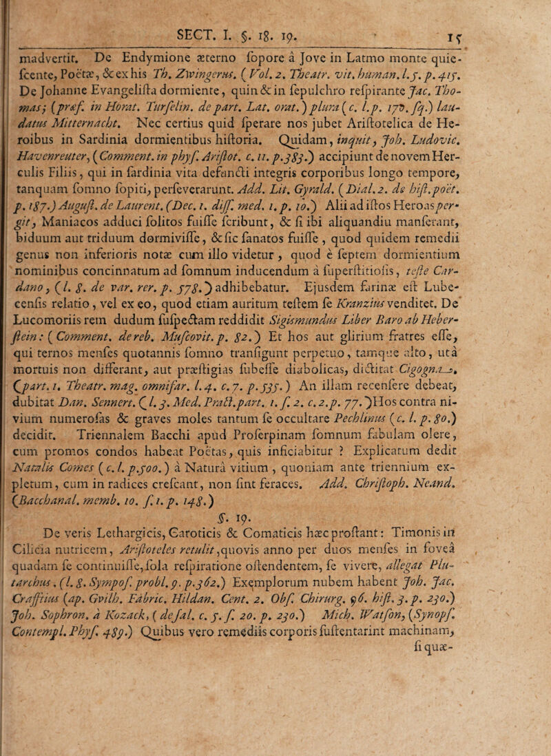 madvertit. De Endymione aeterno fopore a Jove in Latmo monte quie- fcente, Poetx, &amp; ex his Th. Zwingems. ( Vol. 2. Theatr. vit% human. /./. 4/7. De Johanne E vangelifta dormiente, quin &amp; in fepulchro refpirant&amp;Jac. Tbo- masj [pr#/ in Horat. Turfelin. depart. Lat. )plurale, l.p. lyD.fql) lau¬ datus Mitterndcht. Nec certius quid fperare nos jubet Arifiotelica de He¬ roibus in Sardinia dormientibus hiftoria. Quidam, inquit, Joh. Ludovic. Havenreutery{Comment. in phyj\ Ariftot. c. u.p.qSS^) accipiunt de novem Her¬ culis Filiis, qui in fardinia vita defundi integris corporibus longo tempore, tanquam fomno fopiti, perfeverarunt. Add. Lit. Gyrald. (Dial.2. hift.poet. /^7.9 Augufi. ^ Laurent. fZtec. /. dijf. med, /. p. /&lt;?.) Alii ad idos Heroas £/&gt;, Maniacos adduci folitos fuiffe feribunt, &amp; f ibi aliquandiu manferant, biduum aut triduum dormivifle, &amp;fic fanatos fuifie , quod quidem remedii genus non inferioris notae cum illo videtur , quod e feptem dormientium nominibus concinnatum ad fomnum inducendum a fuperflitiolis, tefie Car- dano y (/. 8. ^ var. rer. p. yy8.) adhibebatur. Ejusdem farinas eil Lube- cenfis relatio, vel ex eo, quod etiam auritum tellem ie Kranziusvenditet. De Lucomoriis rem dudum fufpedam reddidit Sigismundm Liber Baro ab Heber- ftein: ( Comment. dereb. Mufcovit.p. £2.) Et hos aut glirium fratres effe, qui ternos menfes quotannis fomno tranfigunt perpetuo, tamque alto, ut a mortuis non differant, aut praeftigias liibeffe diabolicas, didkat Cigogna—5* Qpart. 1, Theatr. mag. omnifar. I.4. c.y. p.jqj-) An illam recenfere debeat, dubitat Dan. Sennert. £ /. y. AfA/. Prati,part. 1. f. 2. c. z.p. yy. “)Hos contra ni- vium numero fas &lt;5c graves moles tantum fe occultare Pechlinus (c. l.p. 80.) decidit. Triennalem Bacchi apud Proferpinam fomnum fibulam olere, cum. promos condos habeat Poetas, quis inficiabitur ? Explicatum dedit Natalis Comes (c.l. p.joo.) a Natura vitium , quoniam ante triennium ex¬ pletum, cum in radices crefcant, non fint feraces. Add, Chrifloph. Neand. ('Bacchanal. memb. 10. f.i. p. 148.) §. 19* De veris Lethargicis, Caroticis &amp; Comaticis hasc proflant: Timonis in Cilicia nutricem, Ariftoteles retulit^quovis anno per duos menfes in fovea quadam fe continuiffe, fola refpiratione offendentem, fe vivere, allegat Plu- tarchiis. (1.8. Sympof. probi.p. p.362.) Exemplorum nubem habent Joh. Jac. Cr affinis (ap. Gvilh. Fdbric. Hildan. Cent. 2. Obf. Chirurg. y6. hi fi. q.p. 230.) Joh. Sophron. a Kozack, ( dejal,. c. y. f. 20. p* 270.) Mich. Watfony (Synopfi. ContempL Phyf. 489*) Quibus vero remediis corporis fufentarint machinam, fiquae- 1