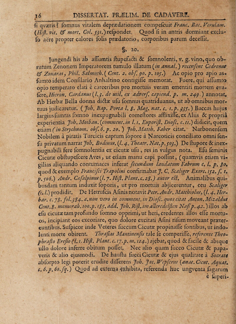 V l6 DISSERTAT. PRAiLIM. DE CADAVERE. • __ _ . .. fi qvaeris ? fomnus vitalem depraedationem cornpefcuit Erane. Bac. Ferulam. {Hift. vit. &amp; mort. Coi. jqi.') refpondet. Quod (i in antris dormiant exdu- fc aere propter calores folis praedatorio, corporibus parum deceffit, §. 20. Jungendi his ab affumtis ftupefa&amp;i &amp; fomnolenti, v. g. vlnof quo ob¬ rutum Zenonem Imperatorem tumulo illatum {in annal,) recenfent Ce dr emis 0* Zonaras y Phil. Salmuth.{ Cent. 2. obf po. p. ioj.) Ac opio pro apio as. lumtoidem Confilario Anhaltino contigiffe memorat. Fuere, qui alTumto opio temperato elati e carceribus pro mortuis veram ementiti mortem eva- fere,Hieron. Car damis {L 3. de util. ex adverf capiend. p. m. 2$p.) annotat. Ab Herbx Bella donna di&lt;5lse ufu fomnus quatriduanus, ut ab omnibus mor¬ tuus judicaretur. ( Joh. Bap. Porta l. g. Mag. nat. c. i.p. 333.) Baccas hujus largius fumtas fomno inexpugnabili comeftores affiixiffe, ex Aliis 6c propria experientia Joh. Moiban. (comment.in L 1. Euporift. Diofc. c. //,) didicit, quem etiam (in Strychmm. obf. 6. p. 20.) Joh.Matth. Faber citat. Narbonenfem Nobilem a piratis Turcicis captum fopore a Narcoticis conciliato omni fen- fu privatum narrat Joh. Bodimis. (/. 4. Theatr.Nat.p.joj.) De ftupore &amp; inex¬ pugnabili fere fomnolentia ex cicutae ufu , res in vulgus nota. Efu feminis Cicuta obftupefcere Aves, ut etiam manu capi poffint, (quamvis etiam vi¬ gilias aliquando contumaces inferat fecundum laudatum Fabrum c, L p. $0, quod &amp; exemplo Francifci Trapolini confirmabat J. C. Scaliger Exerc. 152. f. /. р. jo6.) Andr. Cafalpinus (/. 7. Hift. Piant, c. 2g.) alitor esi. Animalibus qui¬ busdam tantum induxit foporis, ut pro mortuis abjicerentur, ceu Scaliger (c. /.) prodidit. De Hetrufcis Afinis notavit Petr. Andr. Matthiolus_, (/. 4. PIev~ bar. c. yg. fol.ggq-.a. non vero in comment. in Diofc. quos citat Aston. Mizalditi Cent. g. memor ab. 100.p. igp. add. Joh. Rift. im aUeredelften Nafp. 42.) illos ab efu cicutas tam profundo fomno opprimi, ut heri, credentes illos effe mortu¬ os, incipiant eos excoriare, quo dolore excitati Afini rifum moveant praeter¬ euntibus. Sufpicor inde Veteres fuccum Cicutae propinalfe fontibus, ut indo- lenti morte obirent. Thrafias Mantinenfis tale fe comperiffe, referente Theo- phrafto Erefio fl. 1. Hift. Piant. c. ly.p.m. izq.) ajebat, quod &amp; Facile &amp; absque ullo dolore inferre obitum pollet. Nec alio quam fucco Cicutae &amp; papa¬ veris &amp; alio ejusmodi. De haufiu fucciCicutae &amp; ejus qualitate a Socratt abforpto legi poterit erudite differens Joh. Jac. JFepferus {mat. Cicut. Aquat. с. 6.pJo.fq.) Quod ad extertia exhibita, referenda huc ungventa fagarum
