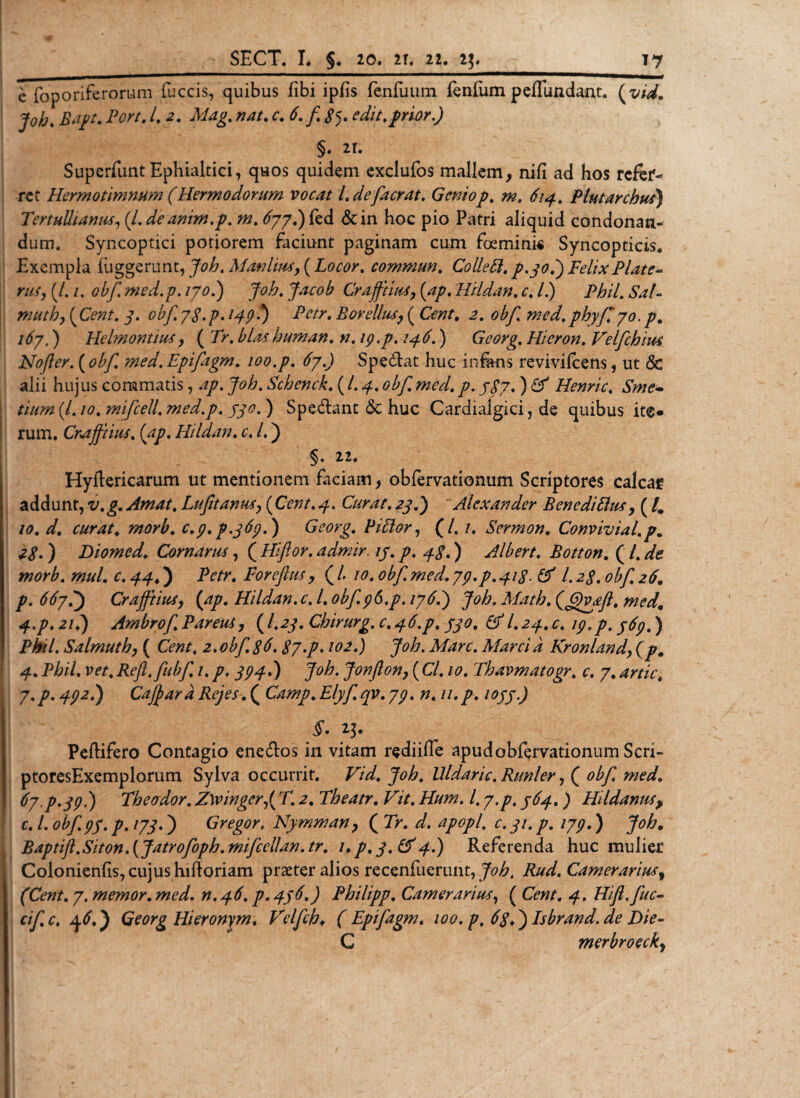 e foporiferorum fuccis, quibus fibi ipfis fenfuum fenfum peiTimdant. (vid. joh. Bapt. Fort. I. JMdg. /w/. r. 6.fSy edit % frior.) §. 21. Superfunt Ephialtici, quos quidem exclufos mallem, nili ad hos refer¬ ret Hermotimmm (Hermodorurn vocat Ldefacrat. Geniop. m. 614. Plutarchus) Tertullianus, (Ldieanm.p. 70. ^77.)fed &amp;in hoc pio Patri aliquid condonan¬ dum. Syncoptici potiorem faciunt paginam cum foemini« Syncopticis. Exempla fuggerunt, Joh. Monitus, (Locor. commun. Colle EI. p.30.) Felix Piate- ru$y(l.i.obfmed.p.ijoJ) Joh.Jacob Crajftius, (ap. Hildan. c. L) Phil. Sal- muthy (Cent. 3. obf 78'p&gt; H9-*) Pctr. Borellus, ( Cent. 2. obf. med. phyJ770. p. 167,) Helmontiusy ( 7&gt;. blas human. n. 19. p. 146.) Gcorg. Hieron. Velfchius Nojler. (Epifagm. /00./. Specat huc in&amp;ns revivifeens, ut &amp; alii hujus commatis, /zy. Joh. Schenck. ( L 4. 0^/17^7. ) Henric. (/. /0. mifcell. med.p. yy0.) Spedant &lt;Sc huc Cardialgici, de quibus ite» rum. Cna/fiius. (y/?. Hildan. 0. L ) § • 22. Hyftericarum ut mentionem faciam, obfervationum Scriptores calcar addunt, v. g. Amat. Lufit anusy (Cent. y. Curat. 77.) Alexander Bene di Eius, ( /. /0. z/. rzzrzzr. #20^. c.p.p.369.) Gcorg. PiElor, (/. /. Sermon. Convivial.p. 28-) Diomed. Cornarus, ( Hiftor. admir. 13. p. 48.) Albert. Botton. ( /. zfe W0r£. wzz/. 0. ) Petr. Foreflus y ( L 10. obf med. 73.p. 418- &amp; L 28. obf 26. p. 667.) Crajftiusy (ap. Hildan. c. L obf 96.p. 176.) Joh. Math, (J£vaft. med. 4.p. 2/.) Ambrof Pareuiy (/.2y. Chirurg. 0. 4^./. /y0. fit1 l.2^. 0. /y, ) Phil. Salmuthy ( CWzr, 2. obf 86.87•p. 102.) Joh. Mare. Marci a Kronlandy (p. 4. Phil. m,Refl.fubf 1.yy^.) Joh. Jonflony (C/, /&lt;7. Thavmatogr. 0. 7, 7.p. -fy2.) Cajjard Rejes.( Camp.Elyfqv.73. n. u.p. 1033.) §- 23. ^ Peflifero Contagio ene&amp;os in vitam rediiffe apud obfervationum Seri- ptoresExemplorum Sylva occurrit. Fzz/. Uldaric. Rimler, ( 0^/1 z?z0z/. 67 P.39I) Theodor. Zwinger,( 712. Theatr. Vit. Hum. 1.7.p. 364.) Hildanus&gt; f c. L obf y/. y?. /77.) Gregor. Nymman, ( 7h z/. apopl, c. 31. p. 179.) Joh. Baptift.Siton.(Jatrofoph.mifcellan.tr. i»p.3.&amp;4.) Referenda huc mulier Colonienhs, cujus hiftoriam praeter alios recenfuerunt, Joh. Rud. Camerariusf (Cent. 7. memor, med. n.46. p. 436.) Philipp. Camerarius, ( Hifl.fuc- cifc. 46.) Georg Hieronym. Velfh* ( Epifagm. 100. p. 68*) Isbrand.de Die- C merbroeck,