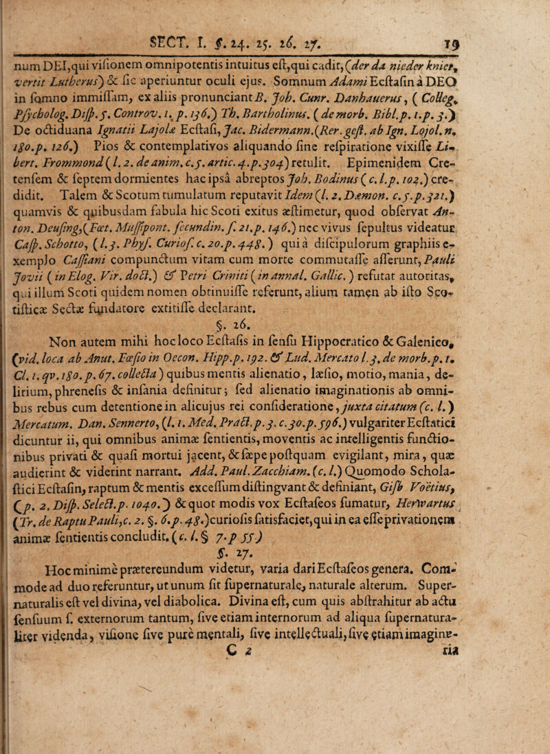num DEI,qui vifionem omnipotentis intuitus eff,qui cadit,(der da nieder kniet, vertit Lutherus) 6c fic aperiuntur oculi ejus. Somnum AdamiEcftsiCma DEO in fomno immiffam, ex aliis pronunciantE. Joh. Cunr. Danhauerus, ( Collega Pjycbolog. DiJp.J. Controv. 1. p. 136?) Th. Bartholinus. ( demori). Bibl.p. i.p. j.) De o&amp;iduana Ignatii Lajola E c fla fi, Bidermann.(Rer :geft. ab Ign. Lojol. n. iSo.p. 72^.) Pios &amp; contemplativos aliquando fine refpiratione vixifle E/V Frommond ( l. 2. dcanim. c.j. artic. 3.P.303) retulit. Epimenidem Cre- tenfem &amp; feptem dormientes hac ipsa abreptos Joh. Bodinus ( 0. 7^.) cre¬ didit. Talem &amp; Scotum tumulatum reputavit E&amp;w (/. 2. Damon, c.y.p.321.) quamvis &amp; quibusdam fabula hic Scoti exitus aeflimetur, quod obfervat /0». Deufing,{Poet. Mujfipont. fccundw.f. 21,p. 136.) nec vivus fepultus videatur Cajp. Schotto, (I.3. PhyJ. Curiof. c. 20.^. ) qui a difcipulorum graphiis e* xempJo Cajfiani compunclum vitam cum morte commutafTe afferunt,Pjiuli Jovii (inElog. Vir. doci.) &amp; Vetri Criniti (inannal. Gallic.) refutat autoritas* ! qi;i illum Scoti quidem nomen obtinuiffe referunt, alium tamen ab iflo Sco- tifticse Seclae fundatore extitiffe declarant. §. 26. Non autem mihi hoc loco Ecflafis in fenfu Hippocratico &amp;Galenico# (vid. loca ab Anut. Fcefio in Oecon. Hipp.p. ip2. &amp; Lud. Mercato i.3. de morb.p. 7. CL 7. qv, iSo.p. 67. colletta) quibus mentis alienatio, laefio, motio, mania, de¬ lirium, phrenefis &amp; infania definitur; fed alienatio imaginationis ab omni¬ bus rebus cum detentione in alicujus rei confiderations, juxta citatum (c. L ) Mercatum. Dan. Sennerto, (/. 7. Med. Pracl.p.3. C.30.P.596.) vulgariter E cftatici dicuntur ii, qui omnibus animae fentientis, moventis ac intelligentis fun&amp;io- nibus privati &amp; quafi mortui jacent,&amp;faepepofiquam evigilant, mira, quae audierint &amp; viderint narrant. Add. Paul. Zacchiam. {c. /.) Quomodo Schola- {fici Ecfiafin, raptum &amp; mentis exceffum diflingvant &amp; definiant, Gifb Foetius, Qp. 2.DiJ}.SeleB.p. 103.0.) &amp;quot modis vox Ecffafeos fumatur, HerW artus (t&gt;. ^ Raptu Pauli,c. 2. §. 4 &lt;?«)curiofis fatisfaciet,qui iri ea efleprivationero animae fentientis concludit. ( c. /. § 7./ /jQ 5- 27. Hoc minime praetereundum videtur, varia dari Ecffafeos genera. Com¬ mode ad duo referuntur, ut unum fit fupernaturale., naturale alterum. Super- naturalis eff vel divina, vel diabolica. Divina eff, cum quis abftrahitur ab a6hi {enfuum f. externorum tantum, five etiam internorum ad aliqua fupernatura* Uter videnda, vifione five pure mentali, five intelledfuali,five etiamimagine- C i na i- i