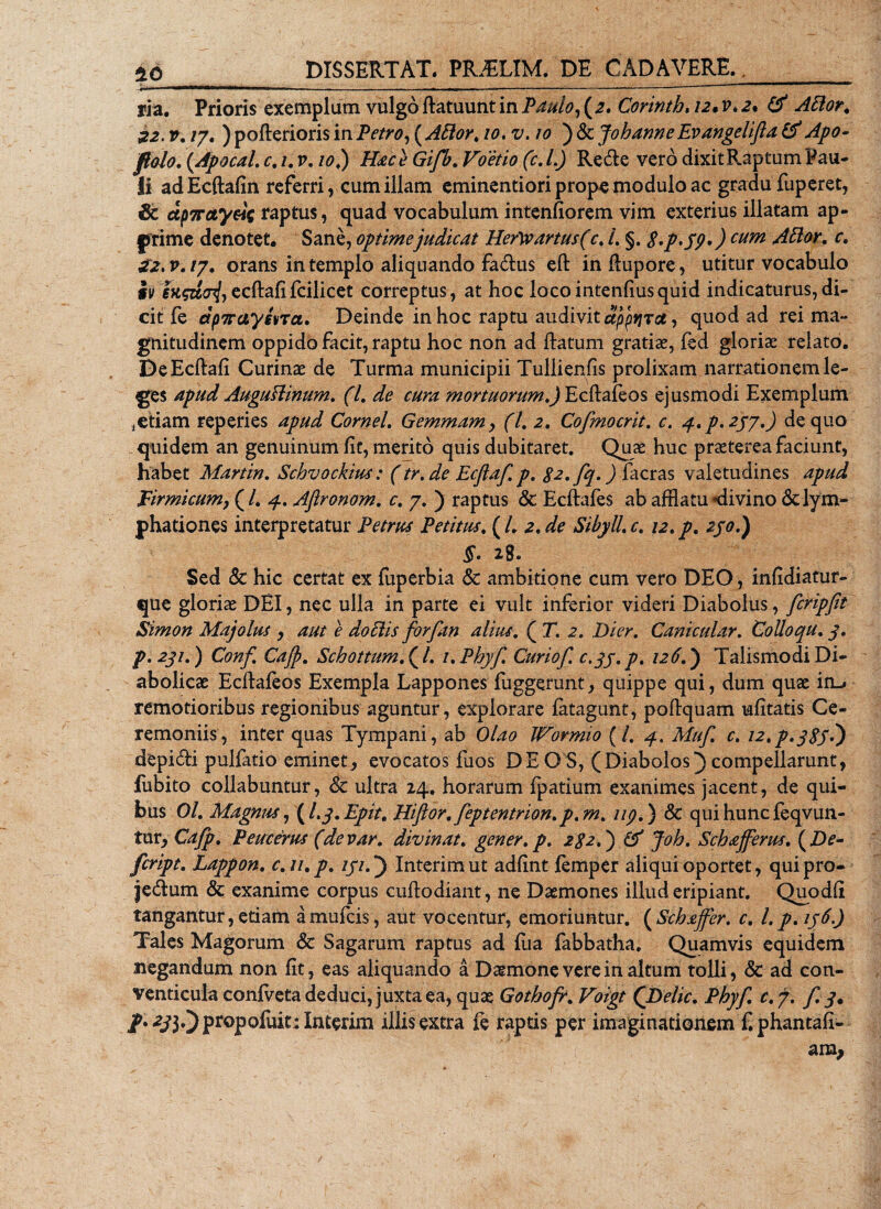 ria. Prioris exemplum vulgo ftatuunt in Paulo, (2* Corinth* 12* v*2% &amp; AElor\ 22. v. /7. ) pofterioris in Petro, ( Attor, 10, v. 10 ) &amp; Johanne Evangelifta &amp; Apo- flolo. (Apocal. c. /. v. 10.) Hac e Gifb. fr. L) Re&amp;e vero dixit Raptum Pau¬ li adEcftafin referri, cum illam eminentiori prope modulo ac gradu fuperet, Sc dp7rctyeic raptus, quad vocabulum intenfiorem vim exterius illatam ap¬ prime denotet. Sane, optimejudicat Hefw artus (c% 1. §. $*p&gt;59&gt;) cum Attor. c. £2,v.ty. orans in templo aliquando fa&lt;ftus eft inftupore, utitur vocabulo iv en$ztcnl, ecftafifcilicet correptus, at hoc loco intenfiusquid indicaturus, di¬ cit fe dptraygna. Deinde in hoc raptu audivit dppyjrct, quod ad rei ma¬ gnitudinem oppido facit, raptu hoc non ad flatum gratias, fed gloriae relato. De Ecftafi Curinae de Turma municipii Tullienfis prolixam narrationem le¬ ges apud Auguflinum. (I. de cura mortuorum,) Ecftafeos ejusmodi Exemplum ,etiam reperies apud Cornei. Gemmam, (l, 2. Cofmocrit. c. 4. p. 257.) de quo quidem an genuinum fit, merito quis dubitaret. Quae huc praeterea faciunt, habet Martin. Schvockius: (tr.de Ecflaf. p. Sa.fq.) facras valetudines apud Firmicum, (/. 4. Aftronom. c. 7. ) raptus &amp; Ecftafes ab afflatu «divino &lt;3c lym- phationes interpretatur Petrus Petitus. (L 2.de Sibyll.c. 12.p. 230.) $. 28. Sed &amp; hic certat ex fuperbia &amp; ambitione cum vero DEO, infidiatur- que gloriae DEI, nec ulla in parte ei vult inferior videri Diabolus, fcripfft Simon Majolus , aut e dociis forfan alius. ( T. 2. Dier. Canicular. Colloqu. 3. p. 231.) Conf. Cajp. Schottum. (l. i.Phyf. Cur iof. c.qj.p. 126.) Talismodi Di¬ abolicae Ecftafeos Exempla Lappones fuggerunt, quippe qui, dum quae in-» remotioribus regionibus aguntur, explorare fatagunt, poftquam mfitatis Ce¬ remoniis, inter quas Tympani, ab Olao Wormio (/. 4. Muf. c. 12,p. 3S3.) depicfti pulfatio eminet, evocatos fuos DEO S, (Diabolos) compellarunt, fubito collabuntur, &amp; ultra 14. horarum fpatium exanimes jacent, de qui¬ bus 01. Magnus ,\l. 3. Epit. Hiflor.feptentrion.p.m. up.) &amp; qui hunc feqvun- tur, Cafp. Peucerus (devar. divinat, gener, p. 2$2.) &amp; Joh. Schafferiis. (Zte- fcript. Lappon. c. u.p. 131.) Interimut adfint femper aliqui oportet, quipro- je&amp;um &amp; exanime corpus cuftodiant, ne Daemones illud eripiant. Quodfi tangantur, etiam amufcis, aut vocentur, emoriuntur. (Schaffer. c. l.p.136.) Tales Magorum &amp; Sagarum raptus ad fiia fabbatha. Quamvis equidem negandum non fit, eas aliquando a Daemone vere in altum tolli, &amp; ad con¬ venticula confveta deduci, juxta ea, quae Gothofr. Voigt ('Delie. Phyf. c.j. f. 3. /•^i30proP°&amp;it:interim illis extra fe raptis per imaginationem £ phantaft- c am,