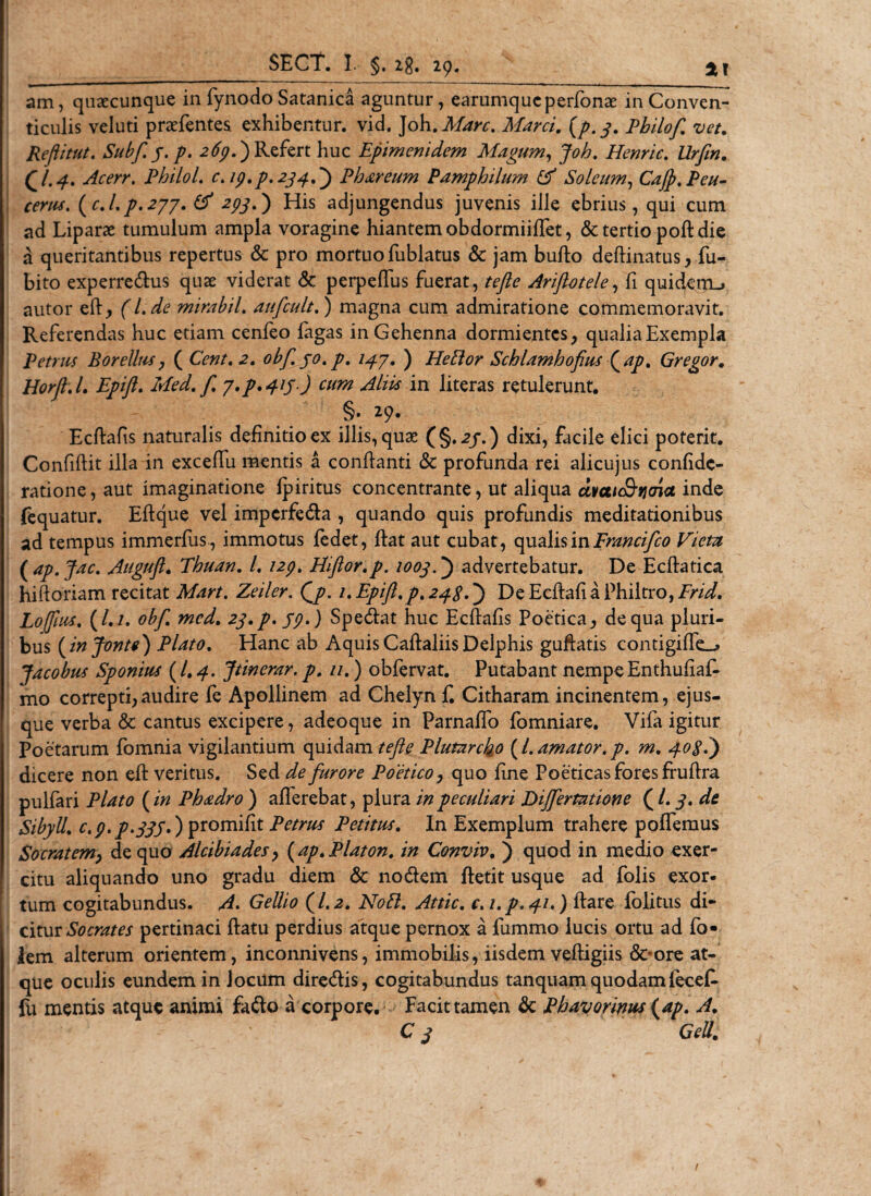 am, quaecunque in fynodo Satanica aguntur, earumqucperfonae in Conven¬ ticulis veluti praefentes exhibentur, vid. Joh. Mare. Marci, {p. 3. Pbilof. vet. Reftitut. Subf. /. p. 269.') Refert huc Epimenidem Magum, Joh. Henric. a* Acerr. Philol. c. 19.p. 2.33 A) Phareum Pamphilum &amp; Soleum, Cajp. Peu- cerus. (c.l.p.277. 293.) His adjungendus juvenis ille ebrius, qui cum ad Liparae tumulum ampla voragine hiantem obdormiiffet, &amp; tertio pod die a queritantibus repertus &amp; pro mortuo fublatus &amp; jam budo deftinatus, fu- bito experredus quae viderat &amp; perpedus fuerat, tefte Ariftotele, fi quidxnu autor ed, f /. mirabil. aufcult.) magna cum admiratione commemoravit. Referendas huc etiam cenfeo figas in Gehenna dormientes, qualia Exempla Petrus Borellus, ( Ci#/. -2. obf. 30. p. 13.7. ) Hefior Schlamhofius Qap. Gregor. Horft.l. Epift. Med. f. y*p*4ts) cum &lt;dlii$ in literas retulerunt. §. 29. Ecdafis naturalis definitio ex illis,quae (§.2/.) dixi, facile elici poterit. Confidit illa in excedii mentis a condanti &amp; profunda rei alicujus confide- ratione,aut imaginatione fpiritus concentrante, ut aliqua avaicQ-iiaict inde fequatur. Edque vel imperfeda , quando quis profundis meditationibus ad tempus immerfus, immotus fedet, dat aut cubat, qualis in Francifco Viem ( ap.Jac. Auguft» Thuan. I. 129. EEflor.p. 1003advertebatur. De Ecdatica hidoriam recitat Mart. Zeiler. Qp. 1. Epift.p. 238.) De Ecdafi a Philtro, Frid. Loftlus. (/./. obf. med. 23.P. 59.) Spedat huc Ecdafis Poetica, de qua pluri¬ bus (injonte) Plato. Hanc ab Aquis Cadaliis Delphis guftatis contigiffe_&gt; Jacobus Sponius (/. 4. Jtinerar. p. 11.) obfervat. Putabant nempe Enthufiaf- mo correpti,audire fe Apollinem ad Chelyn f Citharam incinentem, ejus- que verba &amp; cantus excipere, adeoque in Parnado fomniare. Vifa igitur Poetarum fomnia vigilantium quidam^/?*? Plutarcko (1.amator.p. m. 308.) dicere non ed veritus. Sed de furore Poetico, quo dne Poeticas fores frudra pulfari Plato (in Phadro ) afferebat, plura in peculiari Dijfertatione (l. 3. de Sibyll. c.9.p.33S») promifit Petrus Petitus. In Exemplum trahere podemus Socratemy de quo Alcibiades, (ap. Platon, in Conviv. ) quod in medio exer¬ citu aliquando uno gradu diem &amp; nodem detit usque ad folis exor- tum cogitabundus. A* Gellio (1.2. Noli. Attic. c. i.p.31.) dare folitus di¬ citur Socrates pertinaci datu perdius atque pernox a fummo lucis ortu ad fo* lem alterum orientem, inconnivens, immobilis, iisdem vedigiis &amp;-ore at¬ que oculis eundem in Jocum diredis, cogitabundus tanquam quodamfecef- fu mentis atque animi fado a corpore. Facit tamen &amp; Pbayorirws{ap. A. C 3 Geli. 1