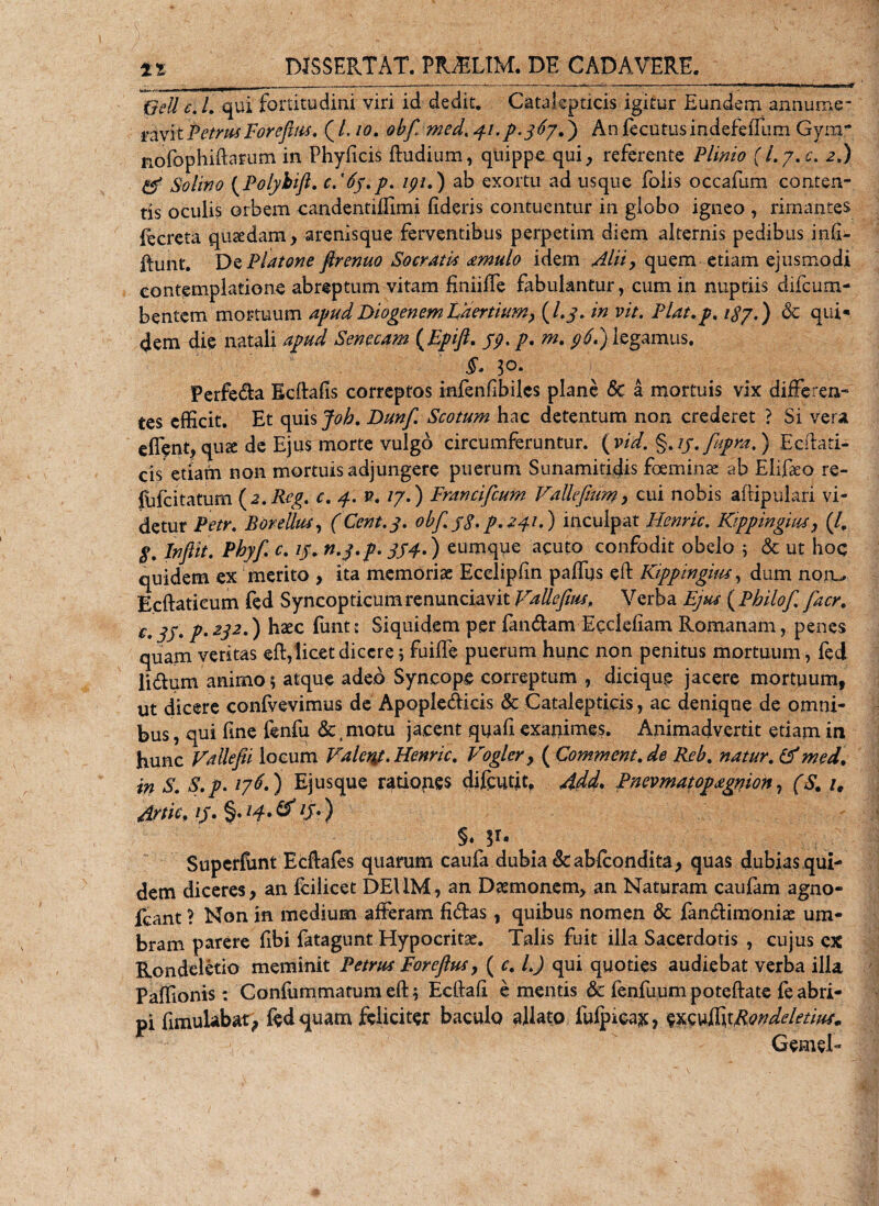 Geli c. I. qui fortitudini viri id dedit. Catalepticis igitur Eundem annurae- raviiPetrusForefms. ( L io. obf med. 41 .p.367 f) An fecutusindefeffum Gym~ nofophiftarum in Phyficis Rudium, quippe qui, referente Plinio (I.7.C. 2.) &amp; Solino (Polyhifl. c.'6j.p. ipi.) ab exortu ad usque foiis occafum conten¬ tis oculis orbem candentiffimi fideris contuentur in globo igneo , rimantes creta qusedam, arenisque ferventibus perpetim diem alternis pedibus infi;- Runt. De Platone ftrenuo Socratis amulo idem Alii, quem etiam ejusmodi contemplatione abreptum vitam finiiffe fabulantur, cum in nuptiis difcum- bentem mortuum apud Diogenem Laertium, (/,y. in vit. Plat.p. /$7.) 6c qui* dem die natali apud Senecam (Epifi. jp. p. m. p6P) legamus. §. 3°- Perfera Ecftafis correptos infenfibiles plane 6c a mortuis vix differen¬ tes efficit. Et quis Joh. Dunf. Scotum hac detentum non crederet ? Si vera cfient,quse de Ejus morte vulgo circumferuntur. (vid. §./j.fupra.) Ecftati- cis etiam non mortuis adjungere puerum Sunamitidis foeminae ab Elifaeo re- {iifcitatum ( z.Rcg. c. 4. v. /7.) Francifcum Vallefmm, cui nobis aftipulari vi¬ detur Petr. Borellus, (Cent.3. obf jg. p.241.) inculpat Henric. Kippingms, (/, $. Inftit. Pbyf c. 13. n.y.p. 3S4.) eumque acuto confodit obelo * &amp; ut hoc quidem ex merito , ita memoriae Ecelipfin paffus eft Kippingius, dum noiu Ecftatieum fed Syncopticumrenunciavit Vallefius, Verba Ejus ( Philof facr. c jj' pm 232.) haec fimt: Siquidem per fandam Ecclefiam Romanam, penes quam veritas eft, licet dicere 5 fuifte puerum hunc non penitus mortuum, fed lidum animo * atque adeo Syncope correptum , diciqup jacere mortuum, ut dicere confvevimus de Apopledicis &amp; Catalepticis, ac denique de omni¬ bus , qui fine fenfu demotu jacent qyafi exanimes. Animadvertit etiam in hunc Vallefii locum Valeny. Henric. Vogler, ( Comment.de Reb. natur. &amp;med. in S. S.p. 176.) Ejusque rationes difcutit. Add. Pnevmatopxgnion, (S. i, Artic, zj. §./^.eT /J.) §. V- Superfunt Ecftafes quarum caufa dubia &amp;abfcondita, quas dubiasqui- dem diceres, an fcilicet DEUM, an Daemonem, an Naturam caufam agno- fcant ? Non in medium afferam fidas, quibus nomen &amp; fandimoniae um¬ bram parere fibi fatagunt Hypocritae. Talis fuit illa Sacerdotis , cujus cx Rondeletio meminit Petrus Foreftus, ( c. L) qui quoties audiebat verba illa Paffionis : Confummatum eft * Ecftaft e mentis &amp; fenfuum poteftate fe abri¬ pi fimulabat, fed quam feliciter baculo allato fufpica^, esculfitRondeletm, Gemel-