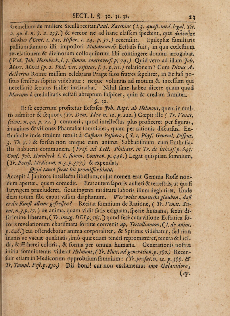 Gemellum de muliere Sicula recitatPaul. ZacchLu (/.j\ quafl. med. legal. Tit. 2. qu.6. n. $. 2. 2p8') &amp; vereor ne ad hanc cladem (pedent, quas ctvjo7r]ng Ghokier (Cent. /. Fac. Hiftor. r. 24. p.jy.) recenfuir. Epilepfiae familiaris pallium ilimmo illi impodori Muhammedi Ecdads fuit, in qua coeleftium revelationem &amp; divinorum colloquiorum (ibi contingere donum arrogabar. ( Vid. Joh. Hornbeck, /. 3. fumm. controverf. p. yq.) Quid vero ad illam Joh. Mare. Marci (p.2. Phil, vet. re fit ut. f 3. p.m.) relationem? Cum Divus A* delbcrtus Romae miffam celebrans Pragae fuos fratres fepeliret, in Ecdali po¬ litus fenfibus fopitis videbatur : neque voluntas ad motum &amp; incelfum qui neceflario fecutus fuiffet inclinabat. Nihil (ane habeo dicere quam quod Marcum a credulitatis ecftafi abreptum fulpicer, quin 6c credam firmiter* Et fe expertum profitetur Ecdafes Joh. Bapt. ab Helmoni, quem Iri mul¬ tis admiror 6c fequor; (Fr. Dem. Idea n. 12. p. 222.) Coepit ille ( Tr. Venat. fcient. n.qo.p. 22. ) contueri, quod intelledus plus proficeret per*figuras, imagines &amp;vifiones Phantafias fomniales, quam per rationis difeurfus. En- thufiaftas inde titulum retulit a Cajpara Pofnero, ( S. 1. Phyf. General. Difput. 3. Th. 8.) &amp; forfan non inique cum anims Sabbatifimim cum Enthufia- ilis habuerit communem. ( Prxf ad Left. Philiatr. in Tr. de lithiaf.p. 63.3v Conf Joh. Hornbeck l. 6. fumm. Controv. p.446.) Legat quispiam fomnium, {Tr.Poteft. Medicam. n.y.p.jyy.) &amp; expendat, ffejd tanto ferat hicpromijfor hiatu. Accepit a janitore intelledu libellum, cujus nomen erat Gemma ftofas non¬ dum apertae, quem comedit. Eratautemfaporis au(lefi&amp;terreflris,ut quafi. laryngem praecluderet, (ic ut ingenti tarditate laboris ilium deglutiret. Unde dein totum fibi caput vifum diaphanum. IVerlvolte nunnichtglduben, da(I er die Kunfi alteine gefref]'en? Recitat fomnium de Ratione, ( Tr. Venat. Sci¬ ent. n.3.p. ty.) de anima, quam vidit fatis exiguam, (pecie humafta, fexus di- ferimine liberam, (Tr.imag.DFlp.363T) quod fere cum vifione Ecflatica fo- roris revelationum charifmata fortitae convenit ap. Tertullianum,Ql. de anim. p. 646T)cui oflendebatur anima corporaliter, &amp; Spiritus Videbatur, fed non inanis ac vacuas qualitatis ,im6 quas etiam teneri repromitteret, tenera &amp; luci¬ da, (StJEtherei coloris, &amp; forma per omnia humafta. Generationis noftrae initia fomniotenus videra t Helmont,(Tr.Flux. ad generdtion.p. 380.) Recen- fuit etiam in Medicorum opprobrium fomnium: (Tr.prafat.n. 12. p. 388. &amp; Tr. Tumui. Pef.p.830.) Dii boni! cur non exclamemus cum Galaxid&amp;ro&gt; {ap.