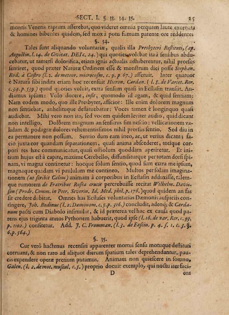 SECT. I. 33* 34* 35* ^ ^ montis Veneris raprum afferebat, quo videret omnia perquam laute exornata &lt;Sc homines bibentes quidem, fed mox a potu fumum patente ore reddentes §. 34* t* Tales funt aliquando voluntariae, qualis illa Presbyteri Reftitutiy(ap. AuguIUn, L14. dc Civit At. DEIc. 24,) qui quoti es*volebat ita a fenfibus abdu¬ cebatur, ut tametfi dolorifica, etiam ignis aditialis adhiberentur, nihil prorfus fentiret, quod praeter Naturae Ordinem efTe &amp; monfirum dici poffe Stepban, Rod. a Caftro (Li. demeteor. microcofm. c.tj.p 67.) afieruit. Inter quatuor e Natura libi indita etiam hoc recenliat Hieron. CardanA L $%de Variet. Rer* c‘3d‘P-539) quod quoties voluit, extra fenfum quali inEchahn tranfiit. Au¬ diamus ipfum: Volo docere, infit, quomodo id agam, &amp; quid lentiam: Nam eodem modo, quo ille Presbyter, afficior: Ille enim dolorem magnum non fentiebat, anhelituque deftituebatur: Voces tamen e longinquo quali audiebat. Mihi vero non ita, fed vocem quidemleviter audio, quid dicant non intelligo. Dolorem magnum anfenfurus limnefdo : vellicationem va¬ lidam &lt;3c podagrae dolores vehementislimos nihil prorfus fentio. Sed diu in ea permanere non polium. Sentio dum eam ineo, ac, ut verius dicam $ fa¬ cio juxta cor quandam feparationem, quali anima ablcederet, totique cor¬ pori res haec communicatur, quali oliiolum quoddam aperiretur. Et ini¬ tium hujus eha capite, maxime Cerebello, difiunditurque per totam dorlilpi- nam,vi magna continetur: hocque folum lentio,quod fum extra me ipfum, magnaque quadam vi paululum me contineo. Multos perfolam imagina¬ tionem (ut fer ibit Cdius) animam a corporibus in Eclbfin adduxilTe, talem- que rumorem de Fratribus Rofca crucis percrebuille recitat Wilheim. Davis- fon(Prodr. Comm. in Petr, Severin. Id. Med. phil.pt 176* )quod quidem an fas Iit credere dubitat. Omnes has Ecllafes voluntarias Daemonis aulpiciis con¬ tingere, Joh. Bodinus (/. 2,P&gt;£monom, c,y.p. 316.) concludit, adeoq; &amp; Carda~ num padti cum Diabolo iniimulat, &lt;5c id praeterea vel hac ex caufa quod pa¬ rens ejus triginta annos Pythonem habuerit, quod ip fe(l.i6tde vart Rer, c.gj, p. 1102.) confitetur. Add. J. C.Promman,(L3* dePafcw,p, 4* f 1. c,j4 t.p.SUO ■ N §• 35- _ . Cur vero hadlenus reccnfiti apparenter mortui feniu motuque dellituti corruant, non raro ad aliquot dierum fpatium tales deprehendantur, pau¬ cis expendere operae pretium putamus. Animam non quielcere in fonmo* Galeri, (l4 24demot4mufcul, r./.) proprio docuit exemplo, qui no diu iter feci- D ens