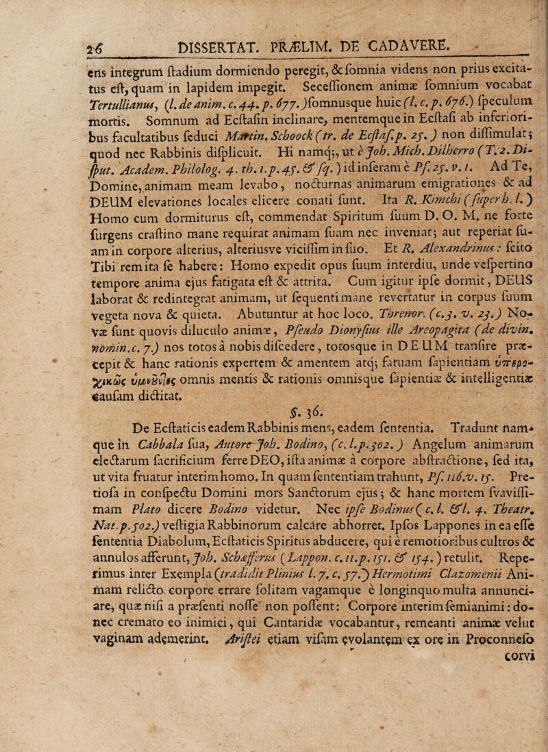 eris integrum Radium dormiendo peregit, &amp; {omnia videns non prius excita¬ tus eft, quam in lapidem impegit. Secefiionem animae fomnium vocabat Tertullianus, (/. deanim. c. 44. p. ^77 Jf°mnusclue huic (/. c.p, 676.) fpeculum mortis. Somnum ad Ecftafm inclinare, mentemque in Ecftaft ab inferiori¬ bus facultatibus feduci Mattin. Schoock (tr. de Ecjlaf.p. 27.) non diflimulat; quod nec Rabbinis difplicuit. Hi namq;, ut e Joh.Mich.Dilherro (T. 2.'Di- jputm Academ. Philolog. 4. th. i.p. 45♦ &amp;■)ici inferam e P/, 27. v. 1. Ad Te, Domine, animam meam levabo, nodurnas animarum emigrationes &amp; ad DEUM elevationes locales elicere conati funt. Ita R. Kimchi (fuperh, /.) Homo cum dormiturus eft, commendat Spiritum fuum D. O. M. ne forte furgens craftino mane requirat animam fuam nec inveniat; aut reperiat fu- amin corpore alterius, alteriusve viciffiminfuo. Et R. Alexandrinus: fcito Tibi remita (e habere: Homo expedit opus fuum interdiu, unde velpertino tempore anima ejus fatigata eft &amp; attrita. Cum igitur ipfe dormit, DEUS laborat &amp; redintegrat animam, ut (equenti mane revertatur in corpus fuum vegeta nova &amp; quieta. Abutuntur at hoc loco. Tbrenor, (c.7. v. 27.) No¬ va: funt quovis diluculo anim se, Pfeudo Dionyfius ille Areopagita (de divin. nomin.c. 7) nos totos a nobis difcedere, totosque in DEUM tranfire prae¬ cepit &amp; hanc rationis expertem &amp; amentem atq; fatuam fapientiam tjirepo- vfrvSiomnis mentis Sc rationis omnisque fapientise &amp; intelligentiae caufam diditat. §• 3^* De Ecftaticis eadem Rabbinis mens, eadem fententia. Tradunt nam* que in Cabbala fu a, Antore Joh. Bodino, (c. 1.7*702,) Angelum animarum eledarutn facriftcium ferre DEO, ifta animae a corpore abftradione, fed ita, ut vita fruatur intcrimhomo. In quam fententiam trahunt, Pf. 116.v. 17. Pre- tiola in conlpedu Domini mors Sandorum ejus; &amp; hanc mortem (vaviffi- mam Plato dicere Bodino videtur. Nec ipfe Bodinus^cJ. &amp;L 4. Theatr. Nat.p.702.) veftigiaRabbinorum calcare abhorret. Ipfos Lappones ineaefle fentemia Diabolum, Ecftaticis Spiritus abducere, qui e remotioribus cultros 8c annulos afferunt, Joh. Sch&amp;fferus ( Lappon. c. 11,p, 171. &amp; 174.) retulit. Repe- rimus inter Exempla (tradidit Plinius L 7. c. 775) Hermotirni Clazomenii Ani¬ mam relido Corpore errare folitam vagamque e longinquo multa annunci- are, quae nili a praefenti no (Te' non pollent: Corpore interimfemianimi: do¬ nec cremato eo inimici, qui Cantaridae vocabantur, remeanti animae velut vaginam ademerint. Ariftti etiam viftim evolantem ex ore in Proconnelo ,  corvi