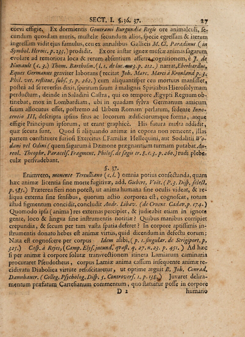 _ SECT. I. §.36. 37. :_57 corvi effigie. Ex dormientis Gontrami Burgundii Regis ore animalculi, fe? eundum quosdam muris, mulielae fecundum alios, fpecie egreffam&amp; iterum ingreflam vidit ejus famulus, ceu ex annalibus Gallicis M. Cl. Paradinus ( in Symbol. Heroic. p. 133.) prodidit. Ex ore inlfar ignete mufeae animas fagarum evolare ad remotiora loca Sc rerum abfentium afferr^ognitionem, e J. de Nunault (c. 3.) Thom. Barthohn, ( /. /. deluc. ^€3.p. 212.) namt,Eberbardusy Eques Germanus graviter laborans (recitat Job. Mare. Marci a Kronland p. 3^ Phil. vet. reflitut. fubf. 3.p. 262.) cum aliquantiiper ceu mortuus manfiffiet, pollea ad fereverfus dixit, fpiritumfuum a malignis SpiritibusHierofblymam perdudum, deinde inSaladini Caftra, qui eo tempore /Egypti Regnum ob- tinebat, mox in Lombardiam, ubi in quadam fylva Germanum amicum fuum allocutus effiet, poliremo ad Urbem Romam' perlatum, fedente Inno- centio III, deferipta iplius litus ac locorum aedificiorumque forma, atque effigie Principum ipforum, ut erant graphice. Elis futura multa addidit, quae fecuta funt. Quod fi aliquando animae in copora non remeent, filas partem conlfituere furioli Exercitus f. Familiae Hellequini, aut Sodalitii Wo- dani vel Odini (quem fagarum a Daemone praegnantium turmam putabatAu- reol. Tbeopbr. Paracelf Fragment. Pbiiof. de fagis tr. $. c.3. p. 260.) rudi plebe-* culae perfvadebant. $• 37* Enimvero, monente Tertulliano (c./.) omnia potius confedanda, quam haec animae licentia line morte fugitivae, add. Gisbert. Voet. (P.p.Dijp. feleft, p. 5&lt;fj.) Praeterea fieri nonpotefi, ut anima humana line oculis videat, &amp; re¬ liqua externa fine fenfibus, quorum adio corporea elt, cognofcat, totum iftud figmentum concidit, concludit Andr. Libav. (de Gruent. Cadav.p, lyqd) Quomodo ipfa ( anima ) res externas percipiet, &amp; judicabit etiam in ignota gente, loco &amp; lingva line inffrumentis notitiae ? Quibus manibus corripiet crepundia, &amp; fecum per tam valla fpatia deferet ? In corpore aptiffimis in¬ ffrumentis donato hebes ell animae virtus, quid dicendum in defedu eorum* Nata efl cognofcere per corpus Idem alibi, (y?. i.fwgular. de Strigiport.p, 323.) Cajp. d Rejesy ( Camp. Elyf jucundi qvaft. q. 27. n. 23. p. 431. j Ad haec fi per animae a corpore follita: transvedionem itinera Lamiarum caminaria procuraret Pfeudotheus, corpus Lamiae anima caffum infequente animae re¬ cidivatu Diabolica virtute refufeitaretur; ut optime arguit B. Job, Conrad. Dannbauer. (Colleg. Pfycholog. Dijp, 3. Controverf. /. p. 138^ Juvaret delira¬ mentum praefatum Cartefianum commentum, quollatuitur poffe in corpore