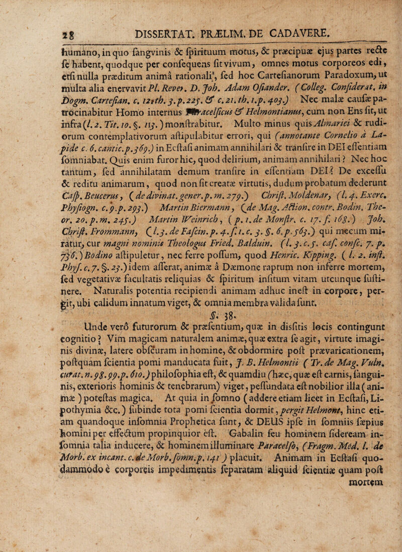 humano, in quo fangvinis &amp; fpirituum motus, &amp; praecipua ejus partes re&amp;e fe habent, quodque per confequens fit vivum, omnes motus corporeos edi, etfi nulla proditum anima rationali;1, fed hoc Cartefianorum Paradoxum,ut multa alia enervavit Pl, Reve&gt;. D.Job. Adam Ojiander. (Colleg. Confideret, in Dogm. Cartefian. c, iztth. j.p.22/. &amp; c.21. th, i.p. 403.) Nec malae caufae pa¬ trocinabitur Homo internus W&amp;racelficu* &amp; Helmontianm, cum non Ens fit, ut infra(/.2. Tit. 10. §. /y.) monftrabitur. Multo minus quis Almarici &amp; rudi¬ orum contemplativorum aflipulabitur errori, qui (annotante Cornelio d La¬ pide c. 6. canitie,p. 3^9.) inEcftafianimam annihilari &amp; tranfire in DEI effentiam fomniabat. Quis enim furor hic, quod delirium, animam annihilari ? Nec hoc tantum, fed annihilatam demum tranfire in effentiam DEI? De exceflu &amp; reditu animarum, quod non fit creatae virtutis, dudum probatum dederunt Cajj.E Beucerm, {dedivinat.gener.p. m, 279 h) Chrifl. Moldenar, (l. 3. Exerc. Phy fiogn. c. fip. 293 d) Martin Biermann, (de Mag. AHion. contr. Bodin. The- or. 20.p.m. 233.) Martin Weinrich, (p.i. de Monfir. c. 17.fi 163.) joh. Chrifi. Frommann, £ /y. Faficin.p. 3. fi. 1. 3. §. 6\ pS^fi qui me cum mi¬ ratur, cur magni nominis Theologus Fried. Balduin. (L 3. c.y. cafi. confic. 7. 7fi6.)Bodino aflipuletur, nec ferre poflum, quod Henric. Ripping. ( /. 2. inft. PhyJ.c.p. §.2^.)idem afferat, animae a Daemone raptum non inferre mortem, fed vegetativae facultatis reliquias 6c fpiritum infitum vitam utcunque fufli- nere. Naturalis potentia recipiendi animam adhuc inefl in corpore, per¬ git, ubi calidum innatum viget, &amp; omnia membra valida funt. §* $8* Unde verA futurorum &amp; praefentium, quas in disfuis locis contingunt cognitio l Vim magicam naturalem animae, quas extra feagit, virtute imagi¬ nis divinae, latere obfcuram inhomine, &amp; obdormire poft praevaricationem, p aliquam fcientia pomi manducata fuit, J. B. Helmontii ( Tr. de Mag. Vuln, wrat. n.9$.99*p* «frtf.Jphilofophia efl, quamdiu ('haec, quae efl carnis, fangui- nis, exterioris hominis &lt;3c tenebrarum) viget, peffundata efl nobilior illa (ani¬ mae ) poteflas magica. At quia in fomno ( addere etiam licet in Ecflafi, Li- fothymia &amp;x.) fubinde tota pomi fcientia dorm\ty pergit Helmont, hinc eti¬ am quandoque infomnia Prophetica funt, &amp; DEUS ipfe in fbmniis fepius homini per effe&amp;um propinquior ell. Gabalin feu hominem fideream in¬ fomnia talia inducere, &amp; hominem illuminare Paracelfoy (Fragm.Med. L de Morh.ex ineant, c. deMorb.fiomn.pt 131) placuit. Animam in Ecflafi quo¬ dammodo e corporeis impedimentis feparatam aliquid feientise quam poff mortem