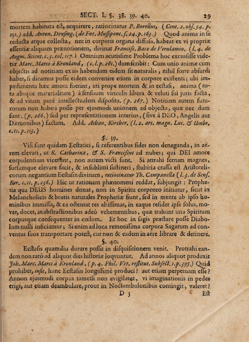 mortem habitura eft, acquirere, ratiocinatur P. Borelluty ( Cent. 2. obj.33.. p, 151.) add. Anton. Deufmg. (deFoet. Mujfipont.f. 24.p. 163.) Quod anima in fe redutfta atque colie&amp;a, nec in corporis organa diffuia, habeat ex vi propriae eflentiae aliquam praenotionem, divina i Francifc.Baco de Verulamio. (/.4. de Augm. Scient, c.3. coi. 117.) Omnium acutisfime Problema hoc excusfifie vide¬ tur Mare. Marci a Kronlandy (c. l.p. 261.) dum feribit: Cum unio animae cum objeftis ad notitiam ex iis habendam eidem fit naturalis , nihil forte abfurdi habet, fi dicamus pofie eidem convenire etiam in corpore exiftenti; ubi im* pedimenta haec amota fuerint, uti prope mortem &lt;Sc in ecftafi, anima (to¬ ta absque marerialitate ) afenfuum vinculis libera &amp; vel uti fui juris fida, Sc ad vitam pure intelledualem dilpofita. (p. 267.) Notitiam autem futu¬ rorum non haberi pofie per ejusmodi unionem ad objeda, quae nec dum funt, (p. 266.) fed per repraefentationem interius, (five a DEO, Angelis aut Daemonibus) fadam. Add. Athan. Kircher. (1.2. art. magn. Luc. &amp; Umbr. c.u.p.113.) §. 39. Vifi fiant quidam Ecftatici, fi referentibus fides non deneganda, in ae¬ rem elevati, ut S. Catbarina, (A S. Francifcus ad nubes; qui DEI amore corpulentiam vicerfint, non autem vidi funt. Si attrahi ferrum magnes, furfumque elevare facit, &amp; infublimi fuftineri, fiultitia craffa eft Ariftoteli- corum negantium Ecftafin divinam, ratiocinatur Th. Campanella (I.3. de Senf. Rer. c.u.p. 236.) Hic ut rationem phaenomeni reddat, fubjungit : Prophe¬ tia qua DEUS homines donat, non in Spiritu corporeo initiatur, ficut in Melancholicis &amp; brutis naturales Prophetiae fiunt, fed in mente ab ipfo ho¬ minibus immifta, &amp; ea oftentat res altifilmas, in eaque refidet ipfe folus, mo- ver, docet,inabftradionibus adeo vehementibus, quae trahunt una Spiritum corpusque confequenter in coelum. Et hoc in figis praeftare pofie Diabo¬ lum nulli inficiamur; Si enim ad loca remotifiima corpora Sagarum ad con¬ ventus fuos transportare potefi, cur non 6c eadem in aere librare &amp; detinere. s. 4°* Ecftafis quamdiu durare poffit in difquifitionem venit. Protrahi ean¬ dem non raro ad aliquot dies hiftoriae loqvuntur. Ad annos aliquot produxit Joh. Mare. Marci a Kronland, (/.4. Phil. Vet. rejlitut. Subfctt.i.p.373.) Quid prohibet, infit, hanc Ecftafin longiffime produci ? aut etiam perpetuam effe ? Annon ejusmodi corpus tametfi non evigilaret, vi imaginationis in pedes erigi,aut edam deambulare,prout in Nodambulonibus contingit, valeret? D 3 ■ C * Eft
